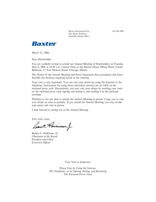 Baxter International Inc.              847.948.2000
                                 One Baxter Parkway
                                 Deerfield, Illinois 60015




March 21, 2006

Dear Shareholder:
You are cordially invited to attend our Annual Meeting of Shareholders on Tuesday,
May 9, 2006 at 10:30 a.m. Central Time at the Palmer House Hilton Hotel, Grand
Ballroom, 17 East Monroe Street, Chicago, Illinois.
The Notice of the Annual Meeting and Proxy Statement that accompany this letter
describe the business requiring action at the meeting.
Your vote is very important. You can vote your shares by using the Internet or the
telephone. Instructions for using these convenient services are set forth on the
enclosed proxy card. Alternatively, you may vote your shares by marking your votes
on the enclosed proxy card, signing and dating it, and mailing it in the enclosed
envelope.
Whether or not you plan to attend the Annual Meeting in person, I urge you to vote
your shares as soon as possible. If you attend the Annual Meeting, you may revoke
your proxy and vote in person.
I look forward to seeing you at the Annual Meeting.


Very truly yours,




Robert L. Parkinson, Jr.
Chairman of the Board,
President and Chief
Executive Officer




                              Your Vote is Important

                         Please Vote by Using the Internet,
                The Telephone, or by Signing, Dating, and Returning
                             The Enclosed Proxy Card
 