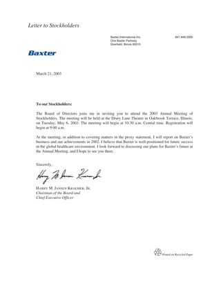 Letter to Stockholders
                                                 Baxter International Inc.                  847.948.2000
                                                 One Baxter Parkway
                                                 Deerfield, Illinois 60015




   March 21, 2003




   To our Stockholders:

   The Board of Directors joins me in inviting you to attend the 2003 Annual Meeting of
   Stockholders. The meeting will be held at the Drury Lane Theatre in Oakbrook Terrace, Illinois,
   on Tuesday, May 6, 2003. The meeting will begin at 10:30 a.m. Central time. Registration will
   begin at 9:00 a.m.

   At the meeting, in addition to covering matters in the proxy statement, I will report on Baxter’s
   business and our achievements in 2002. I believe that Baxter is well-positioned for future success
   in the global healthcare environment. I look forward to discussing our plans for Baxter’s future at
   the Annual Meeting, and I hope to see you there.


   Sincerely,




   HARRY M. JANSEN KRAEMER, JR.
   Chairman of the Board and
   Chief Executive Officer




                                                                                  Printed on Recycled Paper
 