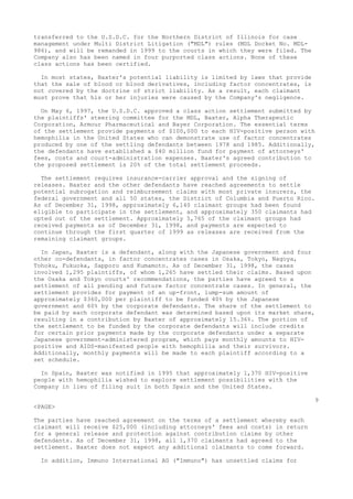 transferred to the U.S.D.C. for the Northern District of Illinois for case
management under Multi District Litigation ("MDL") rules (MDL Docket No. MDL-
986), and will be remanded in 1999 to the courts in which they were filed. The
Company also has been named in four purported class actions. None of these
class actions has been certified.
In most states, Baxter's potential liability is limited by laws that provide
that the sale of blood or blood derivatives, including factor concentrates, is
not covered by the doctrine of strict liability. As a result, each claimant
must prove that his or her injuries were caused by the Company's negligence.
On May 6, 1997, the U.S.D.C. approved a class action settlement submitted by
the plaintiffs' steering committee for the MDL, Baxter, Alpha Therapeutic
Corporation, Armour Pharmaceutical and Bayer Corporation. The essential terms
of the settlement provide payments of $100,000 to each HIV-positive person with
hemophilia in the United States who can demonstrate use of factor concentrates
produced by one of the settling defendants between 1978 and 1985. Additionally,
the defendants have established a $40 million fund for payment of attorneys'
fees, costs and court-administration expenses. Baxter's agreed contribution to
the proposed settlement is 20% of the total settlement proceeds.
The settlement requires insurance-carrier approval and the signing of
releases. Baxter and the other defendants have reached agreements to settle
potential subrogation and reimbursement claims with most private insurers, the
federal government and all 50 states, the District of Columbia and Puerto Rico.
As of December 31, 1998, approximately 6,140 claimant groups had been found
eligible to participate in the settlement, and approximately 350 claimants had
opted out of the settlement. Approximately 5,765 of the claimant groups had
received payments as of December 31, 1998, and payments are expected to
continue through the first quarter of 1999 as releases are received from the
remaining claimant groups.
In Japan, Baxter is a defendant, along with the Japanese government and four
other co-defendants, in factor concentrates cases in Osaka, Tokyo, Nagoya,
Tohoku, Fukuoka, Sapporo and Kumamoto. As of December 31, 1998, the cases
involved 1,295 plaintiffs, of whom 1,265 have settled their claims. Based upon
the Osaka and Tokyo courts' recommendations, the parties have agreed to a
settlement of all pending and future factor concentrate cases. In general, the
settlement provides for payment of an up-front, lump-sum amount of
approximately $360,000 per plaintiff to be funded 40% by the Japanese
government and 60% by the corporate defendants. The share of the settlement to
be paid by each corporate defendant was determined based upon its market share,
resulting in a contribution by Baxter of approximately 15.36%. The portion of
the settlement to be funded by the corporate defendants will include credits
for certain prior payments made by the corporate defendants under a separate
Japanese government-administered program, which pays monthly amounts to HIV-
positive and AIDS-manifested people with hemophilia and their survivors.
Additionally, monthly payments will be made to each plaintiff according to a
set schedule.
In Spain, Baxter was notified in 1995 that approximately 1,370 HIV-positive
people with hemophilia wished to explore settlement possibilities with the
Company in lieu of filing suit in both Spain and the United States.
9
<PAGE>
The parties have reached agreement on the terms of a settlement whereby each
claimant will receive $25,000 (including attorneys' fees and costs) in return
for a general release and protection against contribution claims by other
defendants. As of December 31, 1998, all 1,370 claimants had agreed to the
settlement. Baxter does not expect any additional claimants to come forward.
In addition, Immuno International AG ("Immuno") has unsettled claims for
 