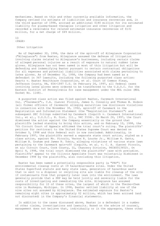 mechanisms. Based on this and other currently available information, the
Company revised its estimate of liabilities and insurance recoveries and, in
the third quarter of 1998, accrued an additional $180 million for its estimated
liability for plasma-based therapies litigation and other litigation and
recorded a receivable for related estimated insurance recoveries of $131
million, for a net charge of $49 million.
10
<PAGE>
Other Litigation
As of September 30, 1996, the date of the spin-off of Allegiance Corporation
("Allegiance") from Baxter, Allegiance assumed the defense of litigation
involving claims related to Allegiance's businesses, including certain claims
of alleged personal injuries as a result of exposure to natural rubber latex
gloves. Allegiance has not been named in most of this litigation but will be
defending and indemnifying Baxter pursuant to certain contractual obligations
for all expenses and potential liabilities associated with claims pertaining to
latex gloves. As of December 31, 1998, the Company had been named as a
defendant in 347 lawsuits, including the following purported class action:
Swartz v. Baxter Healthcare Corporation, et al. Court of Common Pleas,
Jefferson County, PA, 656-1997 C.D. On February 26, 1997, all federal cases
involving latex gloves were ordered to be transferred to the U.S.D.C. for the
Eastern District of Pennsylvania for case management under the MDL rules (MDL
Docket No. 1148).
A purported class action was filed against Baxter, Caremark International
Inc. ("Caremark"), C.A. (Lance) Piccolo, James G. Connelly and Thomas W. Hodson
(all former officers of Caremark) alleging securities law disclosure violations
in connection with the November 30, 1992, spin-off of Caremark in the
Registration and Information Statement (the "Registration Statement") and
subsequent SEC filings submitted by Caremark (Isquith v. Caremark International
Inc., et al., U.S.D.C., N. Dist. Ill., 94C 5534). On March 26, 1997, the Court
dismissed the action against the Company essentially on the ground that
plaintiffs lacked standing to bring this action, and on February 10, 1998, the
7th Circuit Court of Appeals affirmed the trial court's ruling. The plaintiffs'
petition for certiorari to the United States Supreme Court was denied on
October 5, 1998 and this federal suit is now concluded. Additionally, in
February 1997, the plaintiffs served a separate state court action, styled as a
class action, against Mr. Piccolo, Vernon R. Loucks Jr., William H. Gantz,
William B. Graham and James R. Tobin, alleging violations of various state laws
pertaining to the Caremark spin-off (Isquith, et al. v. C. A. (Lance) Piccolo,
et al; Circuit Court, Cook County, IL, Chancery Division, 96CH0013652). On
April 9, 1998, the trial court dismissed the plaintiffs' case with prejudice.
Plaintiffs' appeal to the Illinois Appellate Court was voluntarily dismissed in
December 1998 by the plaintiffs, also concluding this litigation.
Baxter has been named a potentially responsible party (a "PRP") for
environmental cleanup costs at 19 hazardous-waste sites. Under the United
States Superfund statute and many state laws, generators of hazardous waste
that is sent to a disposal or recycling site are liable for cleanup of the site
if contaminants from that property later leak into the environment. The laws
generally provide that a PRP may be held jointly and severally liable for the
costs of investigating and remediating the site. Allegiance has assumed
responsibility for 10 of these sites, the largest of which is the Thermo-Chem
site in Muskegon, Michigan. In 1998, Baxter settled liability at one of the
nine sites not assumed by Allegiance. The estimated exposure for Baxter's
remaining eight sites is approximately $2 million, which has been accrued (and
not discounted) in the Company's financial statements.
In addition to the cases discussed above, Baxter is a defendant in a number
of other claims, investigations and lawsuits. Based on the advice of counsel,
management does not believe that, individually or in the aggregate, these other
 