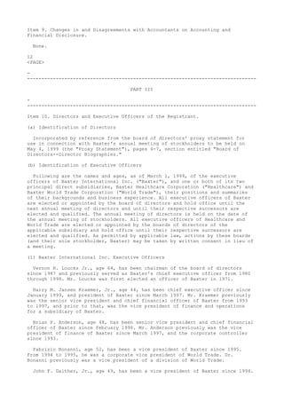 Item 9. Changes in and Disagreements with Accountants on Accounting and
Financial Disclosure.
None.
12
<PAGE>
-
--------------------------------------------------------------------------------
PART III
-
--------------------------------------------------------------------------------
Item 10. Directors and Executive Officers of the Registrant.
(a) Identification of Directors
Incorporated by reference from the board of directors' proxy statement for
use in connection with Baxter's annual meeting of stockholders to be held on
May 4, 1999 (the "Proxy Statement"), pages 4-7, section entitled "Board of
Directors--Director Biographies."
(b) Identification of Executive Officers
Following are the names and ages, as of March 1, 1999, of the executive
officers of Baxter International Inc. ("Baxter"), and one or both of its two
principal direct subsidiaries, Baxter Healthcare Corporation ("Healthcare") and
Baxter World Trade Corporation ("World Trade"), their positions and summaries
of their backgrounds and business experience. All executive officers of Baxter
are elected or appointed by the board of directors and hold office until the
next annual meeting of directors and until their respective successors are
elected and qualified. The annual meeting of directors is held on the date of
the annual meeting of stockholders. All executive officers of Healthcare and
World Trade are elected or appointed by the boards of directors of the
applicable subsidiary and hold office until their respective successors are
elected and qualified. As permitted by applicable law, actions by these boards
(and their sole stockholder, Baxter) may be taken by written consent in lieu of
a meeting.
(1) Baxter International Inc. Executive Officers
Vernon R. Loucks Jr., age 64, has been chairman of the board of directors
since 1987 and previously served as Baxter's chief executive officer from 1980
through 1998. Mr. Loucks was first elected an officer of Baxter in 1971.
Harry M. Jansen Kraemer, Jr., age 44, has been chief executive officer since
January 1999, and president of Baxter since March 1997. Mr. Kraemer previously
was the senior vice president and chief financial officer of Baxter from 1993
to 1997, and prior to that, was the vice president of finance and operations
for a subsidiary of Baxter.
Brian P. Anderson, age 48, has been senior vice president and chief financial
officer of Baxter since February 1998. Mr. Anderson previously was the vice
president of finance of Baxter since March 1997, and the corporate controller
since 1993.
Fabrizio Bonanni, age 52, has been a vice president of Baxter since 1995.
From 1994 to 1995, he was a corporate vice president of World Trade. Dr.
Bonanni previously was a vice president of a division of World Trade.
John F. Gaither, Jr., age 49, has been a vice president of Baxter since 1994.
 