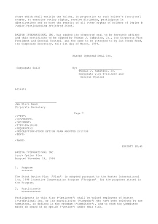 share which shall entitle the holder, in proportion to such holder's fractional
shares, to exercise voting rights, receive dividends, participate in
distributions and to have the benefit of all other rights of holders of Series B
Junior Participating Preferred Stock.
BAXTER INTERNATIONAL INC. has caused its corporate seal to be hereunto affixed
and this certificate to be signed by Thomas J. Sabatino, Jr., its Corporate Vice
President and General Counsel, and the same to be attested to by Jan Stern Reed,
its Corporate Secretary, this 1st day of March, 1999.
BAXTER INTERNATIONAL INC.
(Corporate Seal) By: ___________________________
Thomas J. Sabatino, Jr.
Corporate Vice President and
General Counsel
Attest:
__________________________
Jan Stern Reed
Corporate Secretary
Page 7
</TEXT>
</DOCUMENT>
<DOCUMENT>
<TYPE>EX-10.40
<SEQUENCE>3
<DESCRIPTION>STOCK OPTION PLAN ADOPTED 2/17/98
<TEXT>
<PAGE>
EXHIBIT 10.40
BAXTER INTERNATIONAL INC.
Stock Option Plan
Adopted November 16, 1998
1. Purpose
-------
The Stock Option Plan ("Plan") is adopted pursuant to the Baxter International
Inc. 1998 Incentive Compensation Program ("Program") for the purposes stated in
the Program.
2. Participants
------------
Participants in this Plan ("Optionee") shall be valued employees of Baxter
International Inc. or its subsidiaries ("Company") who have been selected by the
Committee, as defined in the Program ("Committee"), and to whom the Committee
makes an award of an option ("Option") under this Plan.
 