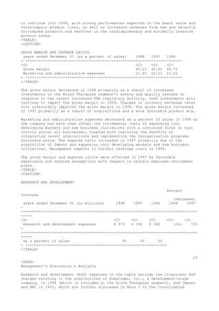 to continue into 1999, with strong performances expected in the heart valve and
valve-repair product lines, as well as increased revenues from new and recently
introduced products and services in the cardiopulmonary and minimally invasive
product areas.
<TABLE>
<CAPTION>
GROSS MARGIN AND EXPENSE RATIOS
years ended December 31 (as a percent of sales) 1998 1997 1996
- -----------------------------------------------------------------------
<S> <C> <C> <C>
Gross margin 45.1% 45.6% 44.7%
Marketing and administrative expenses 21.6% 22.1% 21.0%
- -----------------------------------------------------------------------
</TABLE>
The gross margin decreased in 1998 primarily as a result of increased
investments in the Blood Therapies segment's safety and quality systems in
response to the recent increased FDA regulatory activity. Such investments will
continue to impact the gross margin in 1999. Changes in currency exchange rates
also unfavorably impacted the gross margin in 1998. The gross margin increased
in 1997 primarily as a result of acquisitions and a more favorable product mix.
Marketing and administrative expenses decreased as a percent of sales in 1998 as
the company has more than offset the incremental costs of expanding into
developing markets and new business initiatives with a continued focus on cost
control across all businesses, coupled with realizing the benefits of
integrating recent acquisitions and implementing the reorganization programs
discussed below. The expense ratio increased in 1997 primarily due to the
acquisition of Immuno and expansion into developing markets and new business
initiatives. Management expects to further leverage costs in 1999.
The gross margin and expense ratios were affected in 1997 by favorable
experience and related assumptions with respect to certain employee retirement
plans.
<TABLE>
<CAPTION>
RESEARCH AND DEVELOPMENT
Percent
increase
(decrease)
years ended December 31 (in millions) 1998 1997 1996 1998 1997
-
--------------------------------------------------------------------------------
-----
<S> <C> <C> <C> <C> <C>
Research and development expenses $ 379 $ 392 $ 340 (3%) 15%
-
--------------------------------------------------------------------------------
-----
as a percent of sales 6% 6% 6%
- ----------------------------------------------------------------
</TABLE>
23
<PAGE>
Management's Discussion & Analysis
Research and development (R&D) expenses in the table exclude the in-process R&D
charges relating to the acquisitions of Somatogen, Inc., a development-stage
company, in 1998 (which is included in the Blood Therapies segment), and Immuno
and RMI in 1997, which are further discussed in Note 3 to the Consolidated
 