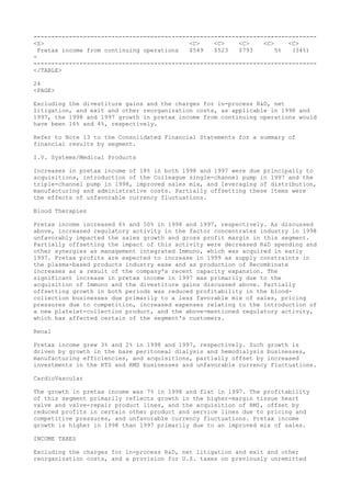 --------------------------------------------------------------------------------
<S> <C> <C> <C> <C> <C>
Pretax income from continuing operations $549 $523 $793 5% (34%)
-
--------------------------------------------------------------------------------
</TABLE>
24
<PAGE>
Excluding the divestiture gains and the charges for in-process R&D, net
litigation, and exit and other reorganization costs, as applicable in 1998 and
1997, the 1998 and 1997 growth in pretax income from continuing operations would
have been 16% and 4%, respectively.
Refer to Note 13 to the Consolidated Financial Statements for a summary of
financial results by segment.
I.V. Systems/Medical Products
Increases in pretax income of 18% in both 1998 and 1997 were due principally to
acquisitions, introduction of the Colleague single-channel pump in 1997 and the
triple-channel pump in 1998, improved sales mix, and leveraging of distribution,
manufacturing and administrative costs. Partially offsetting these items were
the effects of unfavorable currency fluctuations.
Blood Therapies
Pretax income increased 6% and 50% in 1998 and 1997, respectively. As discussed
above, increased regulatory activity in the factor concentrates industry in 1998
unfavorably impacted the sales growth and gross profit margin in this segment.
Partially offsetting the impact of this activity were decreased R&D spending and
other synergies as management integrated Immuno, which was acquired in early
1997. Pretax profits are expected to increase in 1999 as supply constraints in
the plasma-based products industry ease and as production of Recombinate
increases as a result of the company's recent capacity expansion. The
significant increase in pretax income in 1997 was primarily due to the
acquisition of Immuno and the divestiture gains discussed above. Partially
offsetting growth in both periods was reduced profitability in the blood-
collection businesses due primarily to a less favorable mix of sales, pricing
pressures due to competition, increased expenses relating to the introduction of
a new platelet-collection product, and the above-mentioned regulatory activity,
which has affected certain of the segment's customers.
Renal
Pretax income grew 3% and 2% in 1998 and 1997, respectively. Such growth is
driven by growth in the base peritoneal dialysis and hemodialysis businesses,
manufacturing efficiencies, and acquisitions, partially offset by increased
investments in the RTS and RMS businesses and unfavorable currency fluctuations.
CardioVascular
The growth in pretax income was 7% in 1998 and flat in 1997. The profitability
of this segment primarily reflects growth in the higher-margin tissue heart
valve and valve-repair product lines, and the acquisition of RMI, offset by
reduced profits in certain other product and service lines due to pricing and
competitive pressures, and unfavorable currency fluctuations. Pretax income
growth is higher in 1998 than 1997 primarily due to an improved mix of sales.
INCOME TAXES
Excluding the charges for in-process R&D, net litigation and exit and other
reorganization costs, and a provision for U.S. taxes on previously unremitted
 