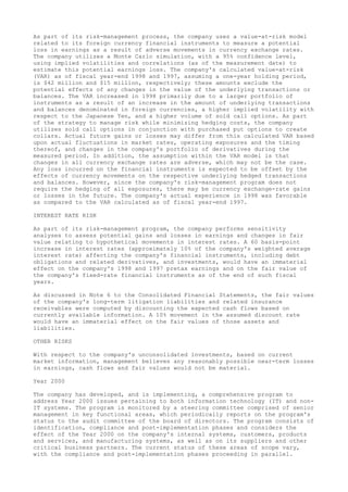 As part of its risk-management process, the company uses a value-at-risk model
related to its foreign currency financial instruments to measure a potential
loss in earnings as a result of adverse movements in currency exchange rates.
The company utilizes a Monte Carlo simulation, with a 95% confidence level,
using implied volatilities and correlations (as of the measurement date) to
estimate this potential earnings loss. The company's calculated value-at-risk
(VAR) as of fiscal year-end 1998 and 1997, assuming a one-year holding period,
is $42 million and $15 million, respectively; these amounts exclude the
potential effects of any changes in the value of the underlying transactions or
balances. The VAR increased in 1998 primarily due to a larger portfolio of
instruments as a result of an increase in the amount of underlying transactions
and balances denominated in foreign currencies, a higher implied volatility with
respect to the Japanese Yen, and a higher volume of sold call options. As part
of the strategy to manage risk while minimizing hedging costs, the company
utilizes sold call options in conjunction with purchased put options to create
collars. Actual future gains or losses may differ from this calculated VAR based
upon actual fluctuations in market rates, operating exposures and the timing
thereof, and changes in the company's portfolio of derivatives during the
measured period. In addition, the assumption within the VAR model is that
changes in all currency exchange rates are adverse, which may not be the case.
Any loss incurred on the financial instruments is expected to be offset by the
effects of currency movements on the respective underlying hedged transactions
and balances. However, since the company's risk-management program does not
require the hedging of all exposures, there may be currency exchange-rate gains
or losses in the future. The company's actual experience in 1998 was favorable
as compared to the VAR calculated as of fiscal year-end 1997.
INTEREST RATE RISK
As part of its risk-management program, the company performs sensitivity
analyses to assess potential gains and losses in earnings and changes in fair
value relating to hypothetical movements in interest rates. A 60 basis-point
increase in interest rates (approximately 10% of the company's weighted average
interest rate) affecting the company's financial instruments, including debt
obligations and related derivatives, and investments, would have an immaterial
effect on the company's 1998 and 1997 pretax earnings and on the fair value of
the company's fixed-rate financial instruments as of the end of such fiscal
years.
As discussed in Note 6 to the Consolidated Financial Statements, the fair values
of the company's long-term litigation liabilities and related insurance
receivables were computed by discounting the expected cash flows based on
currently available information. A 10% movement in the assumed discount rate
would have an immaterial effect on the fair values of those assets and
liabilities.
OTHER RISKS
With respect to the company's unconsolidated investments, based on current
market information, management believes any reasonably possible near-term losses
in earnings, cash flows and fair values would not be material.
Year 2000
The company has developed, and is implementing, a comprehensive program to
address Year 2000 issues pertaining to both information technology (IT) and non-
IT systems. The program is monitored by a steering committee comprised of senior
management in key functional areas, which periodically reports on the program's
status to the audit committee of the board of directors. The program consists of
identification, compliance and post-implementation phases and considers the
effect of the Year 2000 on the company's internal systems, customers, products
and services, and manufacturing systems, as well as on its suppliers and other
critical business partners. The current status of these areas of scope vary,
with the compliance and post-implementation phases proceeding in parallel.
 