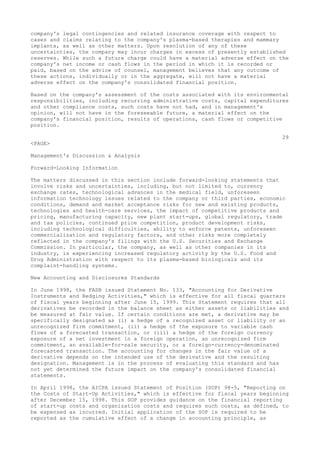 company's legal contingencies and related insurance coverage with respect to
cases and claims relating to the company's plasma-based therapies and mammary
implants, as well as other matters. Upon resolution of any of these
uncertainties, the company may incur charges in excess of presently established
reserves. While such a future charge could have a material adverse effect on the
company's net income or cash flows in the period in which it is recorded or
paid, based on the advice of counsel, management believes that any outcome of
these actions, individually or in the aggregate, will not have a material
adverse effect on the company's consolidated financial position.
Based on the company's assessment of the costs associated with its environmental
responsibilities, including recurring administrative costs, capital expenditures
and other compliance costs, such costs have not had, and in management's
opinion, will not have in the foreseeable future, a material effect on the
company's financial position, results of operations, cash flows or competitive
position.
29
<PAGE>
Management's Discussion & Analysis
Forward-Looking Information
The matters discussed in this section include forward-looking statements that
involve risks and uncertainties, including, but not limited to, currency
exchange rates, technological advances in the medical field, unforeseen
information technology issues related to the company or third parties, economic
conditions, demand and market acceptance risks for new and existing products,
technologies and health-care services, the impact of competitive products and
pricing, manufacturing capacity, new plant start-ups, global regulatory, trade
and tax policies, continued price competition, product development risks,
including technological difficulties, ability to enforce patents, unforeseen
commercialization and regulatory factors, and other risks more completely
reflected in the company's filings with the U.S. Securities and Exchange
Commission. In particular, the company, as well as other companies in its
industry, is experiencing increased regulatory activity by the U.S. Food and
Drug Administration with respect to its plasma-based biologicals and its
complaint-handling systems.
New Accounting and Disclosures Standards
In June 1998, the FASB issued Statement No. 133, "Accounting for Derivative
Instruments and Hedging Activities," which is effective for all fiscal quarters
of fiscal years beginning after June 15, 1999. This Statement requires that all
derivatives be recorded in the balance sheet as either assets or liabilities and
be measured at fair value. If certain conditions are met, a derivative may be
specifically designated as (i) a hedge of a recognized asset or liability or an
unrecognized firm commitment, (ii) a hedge of the exposure to variable cash
flows of a forecasted transaction, or (iii) a hedge of the foreign currency
exposure of a net investment in a foreign operation, an unrecognized firm
commitment, an available-for-sale security, or a foreign-currency-denominated
forecasted transaction. The accounting for changes in the fair value of a
derivative depends on the intended use of the derivative and the resulting
designation. Management is in the process of evaluating this standard and has
not yet determined the future impact on the company's consolidated financial
statements.
In April 1998, the AICPA issued Statement of Position (SOP) 98-5, "Reporting on
the Costs of Start-Up Activities," which is effective for fiscal years beginning
after December 15, 1998. This SOP provides guidance on the financial reporting
of start-up costs and organization costs and requires such costs, as defined, to
be expensed as incurred. Initial application of the SOP is required to be
reported as the cumulative effect of a change in accounting principle, as
 
