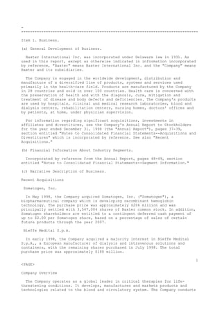 -
-------------------------------------------------------------------------------
Item 1. Business.
(a) General Development of Business.
Baxter International Inc. was incorporated under Delaware law in 1931. As
used in this report, except as otherwise indicated in information incorporated
by reference, "Baxter" means Baxter International Inc. and the "Company" means
Baxter and its subsidiaries.
The Company is engaged in the worldwide development, distribution and
manufacture of a diversified line of products, systems and services used
primarily in the health-care field. Products are manufactured by the Company
in 28 countries and sold in over 100 countries. Health care is concerned with
the preservation of health and with the diagnosis, cure, mitigation and
treatment of disease and body defects and deficiencies. The Company's products
are used by hospitals, clinical and medical research laboratories, blood and
dialysis centers, rehabilitation centers, nursing homes, doctors' offices and
by patients, at home, under physician supervision.
For information regarding significant acquisitions, investments in
affiliates and divestitures, see the Company's Annual Report to Stockholders
for the year ended December 31, 1998 (the "Annual Report"), pages 37-39,
section entitled "Notes to Consolidated Financial Statements--Acquisitions and
Divestitures" which is incorporated by reference. See also "Recent
Acquisitions."
(b) Financial Information About Industry Segments.
Incorporated by reference from the Annual Report, pages 48-49, section
entitled "Notes to Consolidated Financial Statements--Segment Information."
(c) Narrative Description of Business.
Recent Acquisitions
Somatogen, Inc.
In May 1998, the Company acquired Somatogen, Inc. ("Somatogen"), a
biopharmaceutical company which is developing recombinant hemoglobin
technology. The purchase price was approximately $206 million and was
principally settled with 3,547,004 shares of Baxter common stock. In addition,
Somatogen shareholders are entitled to a contingent deferred cash payment of
up to $2.00 per Somatogen share, based on a percentage of sales of certain
future products through the year 2007.
Bieffe Medital S.p.A.
In early 1998, the Company acquired a majority interest in Bieffe Medital
S.p.A., a European manufacturer of dialysis and intravenous solutions and
containers, with the remaining shares purchased in July 1998. The total
purchase price was approximately $188 million.
1
<PAGE>
Company Overview
The Company operates as a global leader in critical therapies for life-
threatening conditions. It develops, manufactures and markets products and
technologies related to the blood and circulatory system. The Company conducts
 