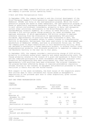 The company and VIMRX loaned $30 million and $10 million, respectively, to the
new company to provide initial operating funds.
4 Exit and Other Reorganization Costs
In September 1998, the company decided to end the clinical development of the
Blood Therapies segment's first-generation oxygen-carrying therapeutic called
HemAssist (DCLHb) and focus on the next-generation program. While the first-
generation program was based on human hemoglobin, the next-generation program is
based on genetically engineered hemoglobin molecules. The company also decided
to exit certain non-strategic investments, primarily in Asia, and reorganize
certain other activities, principally in the Blood Therapies and I.V.
Systems/Medical Products segments. As a result of these decisions, the company
recorded a $131 million pretax charge primarily for asset writedowns and
employee severance, of which approximately $38 million relates to employee
severance resulting from the elimination of approximately 400 positions
worldwide. Approximately 170 positions have been eliminated to date. The
majority of the asset writedowns relate to assets located in a manufacturing
facility in Neuchatel, Switzerland, that were used solely in the development and
manufacture of HemAssist (DCLHb), and have no alternative future use. In 1999,
the company plans to begin modifications to this manufacturing facility, which
was designed to manufacture a human hemoglobin product, to produce certain other
biopharmaceutical products. Such alternate production is expected to commence at
the Neuchatel facility in the next two to four years.
In September 1995, the company recorded a restructuring charge of $103 million
primarily to eliminate excess plant capacity and reduce manufacturing costs. The
charge primarily relates to the closure of a plant and warehouse in Puerto Rico
and was comprised principally of asset writedowns and employee severance costs.
Production and warehousing have been consolidated into other facilities.
Approximately 1,200 positions have been eliminated. The original timetable for
the program had been affected by delays in required governmental regulatory
reviews relating to the transfer of equipment and production processes to other
facilities in Puerto Rico and the United States.
With respect to the asset writedowns, the book values of the respective assets
were written down to their estimated fair values based on management's
expectations of the proceeds upon sale or other disposition, given current
market conditions.
EXIT AND OTHER REORGANIZATION COSTS
<TABLE>
<CAPTION> Divestitures
Employee- and asset Other
(in millions) related costs write-downs costs Total
-
--------------------------------------------------------------------------------
<S> <C> <C> <C> <C>
Reserves at
December 31, 1995 $ 74 $ 41 $ 32 $147
1996 utilization
Cash (26) -- (27) (53)
Noncash -- (20) -- (20)
Reallocation of reserves (18) 6 12 --
-
--------------------------------------------------------------------------------
1997 utilization
Cash (10) -- (5) (15)
Noncash and adjustments (3) (10) (2) (15)
-
--------------------------------------------------------------------------------
1998 charge 38 79 14 131
1998 utilization
 