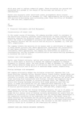 which were used to replace commercial paper. These borrowings are secured and
guaranteed by a pledge of the shares of the borrower and certain of its
subsidiaries.
Baxter also maintains other short-term credit arrangements which totaled
approximately $819 million at December 31, 1998. Approximately $94 million and
$221 million of borrowings were outstanding under these facilities at December
31, 1998 and 1997, respectively.
40
<PAGE>
6 Financial Instruments and Risk Management
Concentrations of credit risk
In the normal course of business, the company provides credit to customers in
the health-care industry, performs credit evaluations of these customers and
maintains reserves for potential credit losses which, when realized, have been
within the range of management's allowance for doubtful accounts. The allowance
for doubtful accounts was $41 million and $29 million at December 31, 1998 and
1997, respectively.
The company invests the majority of its excess cash in certificates of deposit
or money market accounts and, where appropriate, diversifies the concentration
of cash among different financial institutions. With respect to financial
instruments, where appropriate, the company has diversified its selection of
counterparties, and has arranged collateralization and master-netting agreements
to minimize the risk of loss.
Interest rate risk management
Baxter uses forward contracts, options and interest rate swaps generally from
one to three years in duration to manage the company's exposure to adverse
movements in interest rates. The book values of debt at December 31, 1998 and
1997 reflect deferred hedge gains of $16 million and $19 million, respectively,
offset by $2 million and $3 million of deferred hedge losses, respectively.
Foreign exchange risk management
The company principally hedges the following currencies: Japanese Yen, U.K.
Pound Sterling, Canadian Dollar, Belgian Francs, French Francs, German Marks and
Austrian Schillings. The company enters into various types of foreign exchange
contracts to protect the company from the risk that the eventual net dollar cash
flows resulting from transactions with foreign customers and suppliers may be
adversely affected by changes in currency exchange rates. The company also
enters into foreign exchange contracts, with terms generally less than two
years, to hedge anticipated but not yet committed sales expected to be
denominated in foreign currencies. Deferred hedging gains on such hedges totaled
$3 million and $15 million at December 31, 1998 and 1997, respectively.
The company has entered into foreign exchange contracts, for up to 10 years, to
hedge certain of its net investments in foreign affiliates. These contracts
hedge the U.S. dollar value of foreign currency denominated net assets from the
effects of volatility in currency exchange rates by creating debt denominated in
the respective currencies of the underlying net assets. The market value of
these contracts has decreased and the carrying amount of the foreign currency
denominated debt has increased from 1997 to 1998 due to increased volatility and
fluctuations in currency exchange rates. The increase in the debt balance is
directly offset by an increase in the underlying net assets.
INTEREST RATE AND FOREIGN EXCHANGE CONTRACTS
 