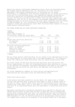 Baxter has several stock-based compensation plans, which are described below.
The company applies APB Opinion No. 25, "Accounting for Stock Issued to
Employees," and related interpretations in accounting for its plans.
Accordingly, no compensation cost has been recognized for its fixed stock option
plans and its stock purchase plans. The compensation expense recognized for
continuing operations for performance-based and restricted plans was $18
million, $13 million and $20 million in 1998, 1997 and 1996, respectively. Had
compensation cost for all of the company's stock-based compensation plans been
determined based on the fair value at the grant dates consistent with the method
of FASB Statement No. 123, "Accounting for Stock-Based Compensation," the
company's income and earnings per share (EPS) would have been reduced to the pro
forma amounts indicated below:
PRO FORMA INCOME AND EPS FROM CONTINUING OPERATIONS
<TABLE>
<CAPTION>
years ended December 31
(in millions, except per share data) 1998 1997 1996
- --------------------------------------------------------------------
<S> <C> <C> <C>
Income from continuing operations
As reported $ 315 $ 300 $ 575
Pro forma $ 282 $ 266 $ 557
- --------------------------------------------------------------------
EPS from continuing operations
Basic, as reported $1.11 $1.08 $2.11
Basic, pro forma $ .99 $ .96 $2.05
Diluted, as reported $1.09 $1.06 $2.07
Diluted, pro forma $ .98 $ .94 $2.01
- --------------------------------------------------------------------
</TABLE>
The pro forma amounts reflected above are not likely to be representative of the
pro forma amounts in future years due to the FASB Statement No. 123 transition
rules that require pro forma disclosures only for awards granted after 1994.
Pro forma income and EPS from discontinued operations were $66 million and
$0.24, respectively, in 1996. All outstanding options were modified as a result
of the spin-off of Allegiance. Equitable adjustments were made to the number of
shares and exercise price for each option and employee stock subscription
outstanding.
Pro forma compensation expense for stock options and employee-stock
subscriptions was calculated using the Black-Scholes model.
Fixed stock option plans
Stock options have been granted at various dates. All grants have a 10-year
initial term and most have an exercise price equal to 100% of market value on
the date of grant. Vesting terms vary, with most outstanding options vesting
ratably over three years, 100% in five years or 100% in three years. Some grants
also vest on an accelerated basis upon the achievement of specified stock price
levels.
Employees transferring to Allegiance generally were required to exercise any
vested options within 90 days from the date of spin-off, and all unexercised
options were canceled after that date. All unvested options held by Allegiance
employees were canceled 90 days after the date of spin-off. Under the rules of
FASB Statement No. 123, the modified options held by employees remaining with
the company were treated as an exchange of the original award for a new award.
 
