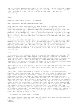 for all periods; expected volatility of 33%, 33% and 26%, and risk-free interest
rates of 4.4%, 5.7% and 5.7%. The weighted-average fair value of those purchase
rights granted in 1998, 1997 and 1996 was $15.16, $13.27 and $10.93,
respectively.
43
<PAGE>
Notes to Consolidated Financial Statements
Restricted stock and performance-share plans
Under various plans, the company has made grants of restricted stock and
performance shares in the form of the company's common stock to provide
incentive compensation to key employees and non-employee directors. Under the
long-term incentive plan, grants are generally made annually and are earned
based on the achievement of financial performance targets, adjusted up or down
by the company's stock performance against the change in the Standard & Poor's
Medical Products and Supplies Index. The restricted shares vest one year after
they are earned.
At December 31, 1998, 240,510 shares were subject to restrictions, which lapse
between 1999 and 2002, and 1,036,419 shares were subject to restrictions that
lapse upon achievement of future performance objectives and related vesting
periods. During 1998, 1997 and 1996, 242,740, 24,930 and 720,043 shares,
respectively, of restricted stock and performance shares were granted at
weighted-average grant-date fair values of $58.74, $51.29 and $41.89 per share,
respectively.
Other
In connection with a voluntary Shared Investment Plan implemented during 1994,
members of Baxter's senior-management team purchased shares of the company's
common stock. Baxter managers used personal full-recourse loans to purchase the
stock at the June 15, 1994, closing price. Baxter has agreed to guarantee
repayment to the banks in the event of default by a participant. The participant
loan amount outstanding at December 31, 1998, is $56 million.
Approximately 100 million shares of no par value preferred stock are authorized
for issuance in series with varying terms as determined by the board of
directors.
During 1989, common stockholders received a dividend of one preferred stock
purchase right (collectively, the "Rights") for each share of common stock. Each
Right, under specified circumstances, entitles the owner to purchase one-
hundredth of a share of Series A Junior Participating Preferred Stock at a
purchase price of $70. The Rights become exercisable at a price of $140 and at a
specified time after (1) a person or group acquires 20% or more of the company's
common stock or (2) a tender or exchange offer for 20% or more of the company's
common stock. The Rights expire on March 20, 1999, unless earlier redeemed by
the company under certain circumstances at a price of $0.01 per Right. In 1998,
the board of directors approved the distribution of new rights (the "New
Rights") to take effect upon the expiration of the Rights. The New Rights will
be issued on substantially the same terms as the Rights, except the triggers for
exercisability will each be 15%, the exercise price will be $275 and the New
Rights will expire on March 23, 2009.
9 Retirement and Other Benefit Programs
The company sponsors several qualified and nonqualified pension plans and other
postretirement benefit plans for its employees.
<TABLE>
<CAPTION>
 