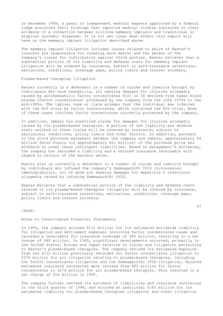 In December 1998, a panel of independent medical experts appointed by a federal
judge announced their findings that reported medical studies contained no clear
evidence of a connection between silicone mammary implants and traditional or
atypical systemic diseases. It is not yet clear what effect this report will
have on the mammary implant litigation described above.
The mammary implant litigation includes issues related to which of Baxter's
insurers are responsible for covering each matter and the extent of the
company's claims for contribution against third parties. Baxter believes that a
substantial portion of its liability and defense costs for mammary implant
litigation will be covered by insurance, subject to self-insurance retentions,
exclusions, conditions, coverage gaps, policy limits and insurer solvency.
Plasma-based therapies litigation
Baxter currently is a defendant in a number of claims and lawsuits brought by
individuals who have hemophilia, all seeking damages for injuries allegedly
caused by antihemophilic factor concentrates VIII or IX derived from human blood
plasma (factor concentrates) processed by the company from the late 1970s to the
mid-1980s. The typical case or claim alleges that the individual was infected
with the HIV virus by factor concentrates, which contained the HIV virus. None
of these cases involves factor concentrates currently processed by the company.
In addition, Immuno has unsettled claims for damages for injuries allegedly
caused by its plasma-based therapies. A portion of the liability and defense
costs related to these claims will be covered by insurance, subject to
exclusions, conditions, policy limits and other factors. In addition, pursuant
to the stock purchase agreement between the company and Immuno, approximately 84
million Swiss Francs (or approximately $61 million) of the purchase price was
withheld to cover these contingent liabilities. Based on management's estimates,
the company has recorded a liability and a related insurance receivable with
regard to certain of the matters above.
Baxter also is currently a defendant in a number of claims and lawsuits brought
by individuals who infused the company's Gammagard(R) IVIG (intravenous
immunoglobulin), all of whom are seeking damages for Hepatitis C infections
allegedly caused by infusing Gammagard(R) IVIG.
Baxter believes that a substantial portion of the liability and defense costs
related to its plasma-based therapies litigation will be covered by insurance,
subject to self-insurance retentions, exclusions, conditions, coverage gaps,
policy limits and insurer solvency.
47
<PAGE>
Notes to Consolidated Financial Statements
In 1993, the company accrued $131 million for its estimated worldwide liability
for litigation and settlement expenses involving factor concentrates cases and
recorded a receivable for insurance coverage of $83 million, resulting in a net
charge of $48 million. In 1995, significant developments occurred, primarily in
the United States, Europe and Japan relative to claims and litigation pertaining
to Baxter's plasma-based therapies. The company revised its estimated exposure
from the $131 million previously recorded for factor concentrates litigation to
$378 million for all litigation relating to plasma-based therapies, including
the factor concentrates litigation and the Gammagard(R) IVIG litigation. Related
estimated insurance recoveries were revised from $83 million for factor
concentrates to $274 million for all plasma-based therapies. This resulted in a
net charge of $56 million in 1995.
The company further revised its estimate of liabilities and insurance recoveries
in the third quarter of 1998, and accrued an additional $180 million for its
estimated liability for plasma-based therapies litigation and other litigation
 