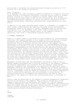 and recorded a receivable for related estimated insurance recoveries of $131
million, for a net charge of $49 million.
Other litigation
As of September 30, 1996, Allegiance assumed the defense of litigation involving
claims related to Allegiance's businesses, including certain claims of alleged
personal injuries as a result of exposure to natural rubber latex gloves.
Allegiance has not been named in most of this litigation but will be defending
and indemnifying Baxter pursuant to certain contractual obligations for all
expenses and potential liabilities associated with claims pertaining to latex
gloves.
In addition to the cases discussed above, Baxter is a defendant in a number of
other claims, investigations and lawsuits, including certain environmental
proceedings. Based on the advice of counsel, management does not believe that,
individually or in the aggregate, these other claims, investigations and
lawsuits will have a material adverse effect on the company's results of
operations, cash flows or consolidated financial position.
13 SEGMENT INFORMATION
Baxter is a global leader in providing critical therapies for life-threatening
conditions. The company operates in four segments, each of which are strategic
businesses that are managed separately because each business develops,
manufactures and sells distinct products and services. The segments and a
description of their businesses are as follows: I.V. Systems/Medical Products,
technologies and systems to provide intravenous fluid and drug delivery; Blood
Therapies, biopharmaceutical and blood-collection and separation products and
technologies; Renal, products and services to treat end-stage kidney disease;
and CardioVascular, products and services to treat late-stage heart disease and
vascular disorders. The company's products and services are used in more than
100 countries, with the principal markets being the United States, Europe, Japan
and Latin America. The four segments' principal products include intravenous
solutions and infusion pumps; blood-clotting therapies, vaccines, and machines
for collecting, separating and storing blood; dialysis equipment, solutions and
supplies; and prosthetic heart valves and cardiac catheters, respectively.
Management utilizes more than one measurement and multiple views of data to
measure segment performance and to allocate resources to the segments. However,
the dominant measurements are consistent with the company's consolidated
financial statements and, accordingly, are reported on the same basis herein.
Management evaluates the performance of its segments and allocates resources to
them primarily based on pretax income along with cash flows and overall economic
returns. Intersegment sales are generally accounted for at amounts comparable to
sales to unaffiliated customers, and are eliminated in consolidation. The
accounting policies of the segments are substantially the same as those
described in the summary of significant accounting policies, as discussed in
Note 1.
Certain items are maintained at the company's corporate headquarters (Corporate)
and are not allocated to the segments. They primarily include most of the
company's debt and cash and equivalents and related net interest expense,
corporate headquarters costs, certain non-strategic investments and nonrecurring
gains and losses, deferred income taxes, certain portions of goodwill, certain
foreign currency fluctuations, hedging activities, and certain litigation
liabilities and related insurance receivables.
48
<PAGE>
<TABLE>
<CAPTION>
I.V. Systems/
 