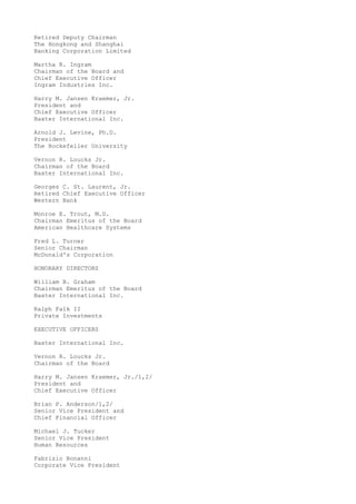 Retired Deputy Chairman
The Hongkong and Shanghai
Banking Corporation Limited
Martha R. Ingram
Chairman of the Board and
Chief Executive Officer
Ingram Industries Inc.
Harry M. Jansen Kraemer, Jr.
President and
Chief Executive Officer
Baxter International Inc.
Arnold J. Levine, Ph.D.
President
The Rockefeller University
Vernon R. Loucks Jr.
Chairman of the Board
Baxter International Inc.
Georges C. St. Laurent, Jr.
Retired Chief Executive Officer
Western Bank
Monroe E. Trout, M.D.
Chairman Emeritus of the Board
American Healthcare Systems
Fred L. Turner
Senior Chairman
McDonald's Corporation
HONORARY DIRECTORS
William B. Graham
Chairman Emeritus of the Board
Baxter International Inc.
Ralph Falk II
Private Investments
EXECUTIVE OFFICERS
Baxter International Inc.
Vernon R. Loucks Jr.
Chairman of the Board
Harry M. Jansen Kraemer, Jr./1,2/
President and
Chief Executive Officer
Brian P. Anderson/1,2/
Senior Vice President and
Chief Financial Officer
Michael J. Tucker
Senior Vice President
Human Resources
Fabrizio Bonanni
Corporate Vice President
 