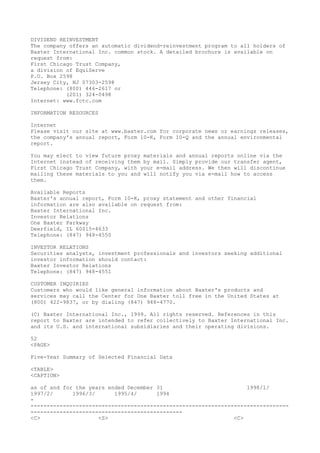 DIVIDEND REINVESTMENT
The company offers an automatic dividend-reinvestment program to all holders of
Baxter International Inc. common stock. A detailed brochure is available on
request from:
First Chicago Trust Company,
a division of EquiServe
P.O. Box 2598
Jersey City, NJ 07303-2598
Telephone: (800) 446-2617 or
(201) 324-0498
Internet: www.fctc.com
INFORMATION RESOURCES
Internet
Please visit our site at www.baxter.com for corporate news or earnings releases,
the company's annual report, Form 10-K, Form 10-Q and the annual environmental
report.
You may elect to view future proxy materials and annual reports online via the
Internet instead of receiving them by mail. Simply provide our transfer agent,
First Chicago Trust Company, with your e-mail address. We then will discontinue
mailing these materials to you and will notify you via e-mail how to access
them.
Available Reports
Baxter's annual report, Form 10-K, proxy statement and other financial
information are also available on request from:
Baxter International Inc.
Investor Relations
One Baxter Parkway
Deerfield, IL 60015-4633
Telephone: (847) 948-4550
INVESTOR RELATIONS
Securities analysts, investment professionals and investors seeking additional
investor information should contact:
Baxter Investor Relations
Telephone: (847) 948-4551
CUSTOMER INQUIRIES
Customers who would like general information about Baxter's products and
services may call the Center for One Baxter toll free in the United States at
(800) 422-9837, or by dialing (847) 948-4770.
(C) Baxter International Inc., 1999. All rights reserved. References in this
report to Baxter are intended to refer collectively to Baxter International Inc.
and its U.S. and international subsidiaries and their operating divisions.
52
<PAGE>
Five-Year Summary of Selected Financial Data
<TABLE>
<CAPTION>
as of and for the years ended December 31 1998/1/
1997/2/ 1996/3/ 1995/4/ 1994
-
--------------------------------------------------------------------------------
-----------------------------------------------
<C> <S> <C>
 