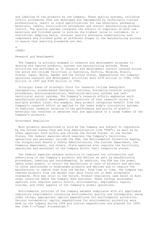 and labeling of the products by the Company. These quality systems, including
control procedures that are developed and implemented by technically trained
professionals, result in rigid specifications for raw materials, packaging
materials, labels, sterilization procedures and overall manufacturing process
control. The quality systems integrate the efforts of suppliers of both raw
materials and finished goods to provide the highest value to customers. On a
statistical sampling basis, internal quality assurance organizations test
components and finished goods at different stages in the manufacturing process
to assure that exacting standards are met.
4
<PAGE>
Research and Development
The Company is actively engaged in research and development programs to
develop and improve products, systems and manufacturing methods. These
activities are performed at 31 research and development centers located around
the world and include facilities in Australia, Austria, Belgium, Brazil,
France, Japan, Malta, Sweden and the United States. Expenditures for Company-
sponsored research and development activities were $379 million in 1998, $392
million in 1997 and $340 million in 1996.
Principal areas of strategic focus for research include hemoglobin
therapeutics, plasma-based therapies, vaccines, minimally-invasive surgical
procedures, xenotransplantation, medication-delivery systems and left-
ventricular assist systems. The Company's research efforts emphasize self-
manufactured product development, and portions of that research relate to
multiple product lines. For example, many product categories benefit from the
Company's research effort as applied to the human body's circulatory systems.
In addition, research relating to the performance and purity of plastic
materials has resulted in advances that are applicable to a large number of the
Company's products.
Government Regulation
Most products manufactured or sold by the Company are subject to regulation
by the United States Food and Drug Administration (the "FDA"), as well as by
other agencies, both within and outside the United States. In the United
States, the federal agencies which regulate the Company's facilities,
operations and personnel include the FDA, the Environmental Protection Agency,
the Occupational Health & Safety Administration, the Customs Department, the
Commerce Department, and others. State agencies also regulate the facilities,
operations and personnel of the Company within their respective states.
The federal agencies possess authority to regulate the introduction and
advertising of the Company's products and devices as well as manufacturing
procedures, labeling and recordkeeping. In addition, the FDA has the power,
among other powers, to enjoin the manufacture or sale of products and devices,
to seize adulterated or misbranded products and devices and to require the
manufacturer to remove them from the market. From time to time, the Company has
removed products from the market that were found not to meet acceptable
standards. This may occur in the future. Product regulatory laws exist in most
other countries where the Company does business. These foreign government
agencies also regulate public health, environmental, employment, export,
customs, and other aspects of the Company's global operations.
Environmental policies of the Company mandate compliance with all applicable
regulatory requirements concerning environmental quality and contemplate, among
other things, appropriate capital expenditures for environmental protection.
Various non-material capital expenditures for environmental protection were
made by the Company during 1998 and similar expenditures are planned for 1999.
See Item 3.--"Legal Proceedings."
 