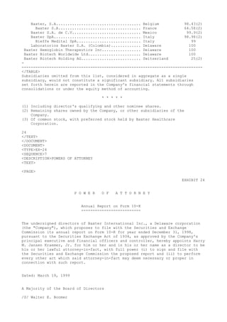Baxter, S.A..................................... Belgium 98.43(2)
Baxter S.A.................................... France 64.58(2)
Baxter S.A. de C.V.............................. Mexico 99.9(2)
Baxter SpA...................................... Italy 98.98(2)
Bieffe Medital SpA............................ Italy 99
Laboratorios Baxter S.A. (Colombia)............. Delaware 100
Baxter Hemoglobin Therapeutics Inc................. Delaware 100
Baxter Biotech Worldwide Ltd....................... Delaware 100
Baxter Biotech Holding AG.......................... Switzerland 25(2)
-
-------------------------------------------------------------------------------
</TABLE>
Subsidiaries omitted from this list, considered in aggregate as a single
subsidiary, would not constitute a significant subsidiary. All subsidiaries
set forth herein are reported in the Company's financial statements through
consolidations or under the equity method of accounting.
* * * * *
(1) Including director's qualifying and other nominee shares.
(2) Remaining shares owned by the Company, or other subsidiaries of the
Company.
(3) Of common stock, with preferred stock held by Baxter Healthcare
Corporation.
24
</TEXT>
</DOCUMENT>
<DOCUMENT>
<TYPE>EX-24
<SEQUENCE>7
<DESCRIPTION>POWERS OF ATTORNEY
<TEXT>
<PAGE>
EXHIBIT 24
P O W E R O F A T T O R N E Y
Annual Report on Form 10-K
--------------------------
The undersigned directors of Baxter International Inc., a Delaware corporation
(the "Company"), which proposes to file with the Securities and Exchange
Commission its annual report on Form 10-K for year ended December 31, 1998,
pursuant to the Securities Exchange Act of 1934, as approved by the Company's
principal executive and financial officers and controller, hereby appoints Harry
M. Jansen Kraemer, Jr. for him or her and in his or her name as a director to be
his or her lawful attorney-in-fact, with full power (i) to sign and file with
the Securities and Exchange Commission the proposed report and (ii) to perform
every other act which said attorney-in-fact may deem necessary or proper in
connection with such report.
Dated: March 19, 1999
A Majority of the Board of Directors
/S/ Walter E. Boomer
 