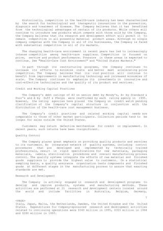 Historically, competition in the health-care industry has been characterized
by the search for technological and therapeutic innovations in the prevention,
diagnosis and treatment of disease. The Company believes that it has benefited
from the technological advantages of certain of its products. While others will
continue to introduce new products which compete with those sold by the Company,
the Company believes that its research and development effort will permit it to
remain competitive in all presently material product areas. Although no single
company competes with the Company in all of its businesses, the Company is faced
with substantial competition in all of its markets.
The changing health-care environment in recent years has led to increasingly
intense competition among health-care suppliers. Competition is focused on
price, service and product performance. Pressure in these areas is expected to
continue. See "Health-Care Cost Environment" and "United States Markets."
In part through its restructuring programs, the Company continues to
increase its efforts to minimize costs and better meet accelerating price
competition. The Company believes that its cost position will continue to
benefit from improvements in manufacturing technology and increased economies of
scale. The Company continues to emphasize its investments in innovative and
cost-effective technologies and the quality of its product and services.
Credit and Working Capital Practices
The Company's debt ratings of A3 on senior debt by Moody's, A- by Standard &
Poor's and A by Duff & Phelps were reaffirmed by each rating agency in 1995.
However, the rating agencies have placed the Company on credit watch pending
clarification of the Company's capital structure in conjunction with the
Distribution of the health-care cost management business.
The Company's credit practices and related working capital needs are
comparable to those of other market participants. Collection periods tend to be
longer for sales outside the United States.
Customers may return defective merchandise for credit or replacement. In
recent years, such returns have been insignificant.
Quality Control
The Company places great emphasis on providing quality products and services
to its customers. An integrated network of quality systems, including control
procedures that are developed and implemented by technically trained
professionals, result in rigid specifications for raw materials, packaging
materials, labels, sterilization procedures and overall manufacturing process
control. The quality systems integrate the efforts of raw material and finished
goods suppliers to provide the highest value to customers. On a statistical
sampling basis, a quality assurance organization tests components and finished
goods at different stages in the manufacturing process to assure that exacting
standards are met.
Research and Development
The Company is actively engaged in research and development programs to
develop and improve products, systems and manufacturing methods. These
activities are performed at 21 research and development centers located around
the world and include facilities in Australia, Belgium, Germany,
7
<PAGE>
Italy, Japan, Malta, the Netherlands, Sweden, the United Kingdom and the United
States. Expenditures for Company-sponsored research and development activities
related to continuing operations were $345 million in 1995, $303 million in 1994
and $280 million in 1993.
 