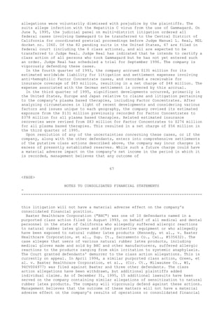 allegations were voluntarily dismissed with prejudice by the plaintiffs. The
suits allege infection with the Hepatitis C virus from the use of Gammagard. On
June 9, 1995, the judicial panel on multi-district litigation ordered all
federal cases involving Gammagard to be transferred to the Central District of
California for coordinated pretrial proceedings before Judge Manuel L. Real, MDL
docket no. 1060. Of the 82 pending suits in the United States, 67 are filed in
federal court (including the 6 class actions), and all are expected to be
transferred to Judge Real. Judge Real has indicated that he intends to certify a
class action of all persons who took Gammagard but he has not yet entered such
an order. Judge Real has scheduled a trial for September 1996. The company is
vigorously defending these cases.
In the fourth quarter of 1993, the company accrued $131 million for its
estimated worldwide liability for litigation and settlement expenses involving
anti-hemophilic Factor Concentrate cases, and recorded a receivable for
insurance coverage of $83 million, resulting in a net charge of $48 million. The
expense associated with the German settlement is covered by this accrual.
In the third quarter of 1995, significant developments occurred, primarily in
the United States, Europe and Japan relative to claims and litigation pertaining
to the company's plasma based therapies, including Factor Concentrates. After
analyzing circumstances in light of recent developments and considering various
factors and issues unique to each geography, the company revised its estimated
exposure from the $131 million previously recorded for Factor Concentrates to
$378 million for all plasma based therapies. Related estimated insurance
recoveries were revised from $83 million for Factor Concentrates to $274 million
for all plasma based therapies. This resulted in a net charge of $56 million in
the third quarter of 1995.
Upon resolution of any of the uncertainties concerning these cases, or if the
company, along with the other defendants, enters into comprehensive settlements
of the putative class actions described above, the company may incur charges in
excess of presently established reserves. While such a future charge could have
a material adverse impact on the company's net income in the period in which it
is recorded, management believes that any outcome of
67
<PAGE>
NOTES TO CONSOLIDATED FINANCIAL STATEMENTS
-
--------------------------------------------------------------------------------
this litigation will not have a material adverse effect on the company's
consolidated financial position.
Baxter Healthcare Corporation ("BHC") was one of 10 defendants named in a
purported class action filed in August 1993, on behalf of all medical and dental
personnel in the state of California who allegedly suffered allergic reactions
to natural rubber latex gloves and other protective equipment or who allegedly
have been exposed to natural rubber latex products (Kennedy, et al., v. Baxter
Healthcare Corporation, et al., Sup. Ct., Sacramento Co., Cal., #535632). The
case alleges that users of various natural rubber latex products, including
medical gloves made and sold by BHC and other manufacturers, suffered allergic
reactions to the products ranging from skin irritation to systemic anaphylaxis.
The Court granted defendants' demurrer to the class action allegations. This is
currently on appeal. In April 1994, a similar purported class action, Green, et
al. v. Baxter Healthcare Corporation, et al., (Cir. Ct., Milwaukee Co., WI,
94CV004977) was filed against Baxter and three other defendants. The class
action allegations have been withdrawn, but additional plaintiffs added
individual claims. As of December 31, 1995, 15 additional lawsuits have been
served on the company containing similar allegations of sensitization to natural
rubber latex products. The company will vigorously defend against these actions.
Management believes that the outcome of these matters will not have a material
adverse effect on the company's results of operations or consolidated financial
 