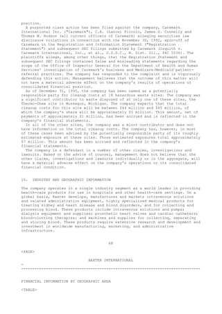position.
A purported class action has been filed against the company, Caremark
International Inc. ("Caremark"), C.A. (Lance) Piccolo, James G. Connelly and
Thomas W. Hodson (all current officers of Caremark) alleging securities law
disclosure violations in connection with the November 30, 1992, spin-off of
Caremark in the Registration and Information Statement ("Registration
Statement") and subsequent SEC filings submitted by Caremark (Isquith v.
Caremark International, Inc., et al., U.S.D.C., N. Dist. Ill., 94C 5534). The
plaintiffs allege, among other things, that the Registration Statement and
subsequent SEC filings contained false and misleading statements regarding the
scope of the Office of Inspector General for the Department of Health and Human
Services' investigation of Caremark's business and Medicare/Medicaid patient-
referral practices. The company has responded to the complaint and is vigorously
defending this action. Management believes that the outcome of this matter will
not have a material adverse effect on the company's results of operations or
consolidated financial position.
As of December 31, 1995, the company has been named as a potentially
responsible party for cleanup costs at 18 hazardous waste sites. The company was
a significant contributor to waste disposed of at only one of these sites, the
Thermo-Chem site in Muskegon, Michigan. The company expects that the total
cleanup costs for this site will be between $44 million and $65 million, of
which the company's share will be approximately $5 million. This amount, net of
payments of approximately $1 million, has been accrued and is reflected in the
company's financial statements.
In all of the other sites, the company was a minor contributor and does not
have information on the total cleanup costs. The company has, however, in most
of these cases been advised by the potentially responsible party of its roughly
estimated exposure at these sites. Those estimated exposures total approximately
$7 million. This amount has been accrued and reflected in the company's
financial statements.
The company is a defendant in a number of other claims, investigations and
lawsuits. Based on the advice of counsel, management does not believe that the
other claims, investigations and lawsuits individually or in the aggregate, will
have a material adverse effect on the company's operations or its consolidated
financial condition.
15. INDUSTRY AND GEOGRAPHIC INFORMATION
The company operates in a single industry segment as a world leader in providing
health-care products for use in hospitals and other health-care settings. On a
global basis, Baxter develops, manufactures and markets intravenous solutions
and related administration equipment, highly specialized medical products for
treating kidney and heart disease and blood disorders, and for collecting and
processing blood. These products include intravenous solutions and pumps;
dialysis equipment and supplies; prosthetic heart valves and cardiac catheters;
blood-clotting therapies; and machines and supplies for collecting, separating
and storing blood. These products require extensive research and development and
investment in worldwide manufacturing, marketing, and administrative
infrastructure.
68
<PAGE>
BAXTER INTERNATIONAL
-
--------------------------------------------------------------------------------
FINANCIAL INFORMATION BY GEOGRAPHIC AREA
<TABLE>
 