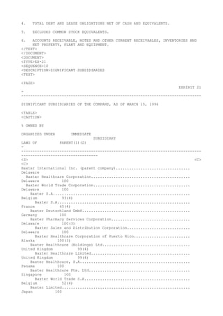 4. TOTAL DEBT AND LEASE OBLIGATIONS NET OF CASH AND EQUIVALENTS.
5. EXCLUDES COMMON STOCK EQUIVALENTS.
6. ACCOUNTS RECEIVABLE, NOTES AND OTHER CURRENT RECEIVABLES, INVENTORIES AND
NET PROPERTY, PLANT AND EQUIPMENT.
</TEXT>
</DOCUMENT>
<DOCUMENT>
<TYPE>EX-21
<SEQUENCE>10
<DESCRIPTION>SIGNIFICANT SUBSIDIARIES
<TEXT>
<PAGE>
EXHIBIT 21
-
--------------------------------------------------------------------------------
SIGNIFICANT SUBSIDIARIES OF THE COMPANY, AS OF MARCH 15, 1996
<TABLE>
<CAPTION>
% OWNED BY
ORGANIZED UNDER IMMEDIATE
SUBSIDIARY
LAWS OF PARENT(1)(2)
-
--------------------------------------------------------------------------------
----------------------------------
<S> <C>
<C>
Baxter International Inc. (parent company).................................
Delaware
Baxter Healthcare Corporation............................................
Delaware 100
Baxter World Trade Corporation...........................................
Delaware 100
Baxter S.A.............................................................
Belgium 93(4)
Baxter S.A...........................................................
France 65(4)
Baxter Deutschland GmbH................................................
Germany 100
Baxter Pharmacy Services Corporation...................................
Delaware 100(3)
Baxter Sales and Distribution Corporation............................
Delaware 100
Baxter Healthcare Corporation of Puerto Rico.........................
Alaska 100(3)
Baxter Healthcare (Holdings) Ltd.......................................
United Kingdom 99(4)
Baxter Healthcare Limited............................................
United Kingdom 99(4)
Baxter Healthcare, S.A.................................................
Panama 100
Baxter Healthcare Pte. Ltd.............................................
Singapore 100
Baxter World Trade S.A...............................................
Belgium 52(4)
Baxter Limited.........................................................
Japan 100
 