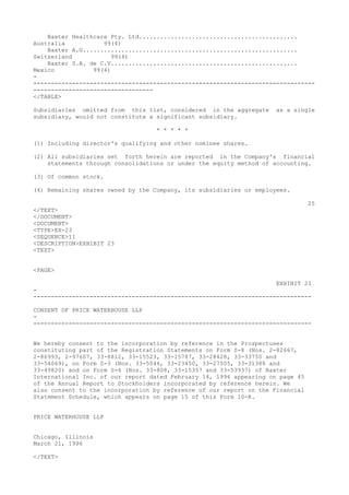 Baxter Healthcare Pty. Ltd.............................................
Australia 99(4)
Baxter A.G.............................................................
Switzerland 99(4)
Baxter S.A. de C.V.....................................................
Mexico 99(4)
-
--------------------------------------------------------------------------------
----------------------------------
</TABLE>
Subsidiaries omitted from this list, considered in the aggregate as a single
subsidiary, would not constitute a significant subsidiary.
* * * * *
(1) Including director's qualifying and other nominee shares.
(2) All subsidiaries set forth herein are reported in the Company's financial
statements through consolidations or under the equity method of accounting.
(3) Of common stock.
(4) Remaining shares owned by the Company, its subsidiaries or employees.
25
</TEXT>
</DOCUMENT>
<DOCUMENT>
<TYPE>EX-23
<SEQUENCE>11
<DESCRIPTION>EXHIBIT 23
<TEXT>
<PAGE>
EXHIBIT 23
-
-------------------------------------------------------------------------------
CONSENT OF PRICE WATERHOUSE LLP
-
-------------------------------------------------------------------------------
We hereby consent to the incorporation by reference in the Prospectuses
constituting part of the Registration Statements on Form S-8 (Nos. 2-82667,
2-86993, 2-97607, 33-8812, 33-15523, 33-15787, 33-28428, 33-33750 and
33-54069), on Form S-3 (Nos. 33-5044, 33-23450, 33-27505, 33-31388 and
33-49820) and on Form S-4 (Nos. 33-808, 33-15357 and 33-53937) of Baxter
International Inc. of our report dated February 14, 1996 appearing on page 45
of the Annual Report to Stockholders incorporated by reference herein. We
also consent to the incorporation by reference of our report on the Financial
Statement Schedule, which appears on page 15 of this Form 10-K.
PRICE WATERHOUSE LLP
Chicago, Illinois
March 21, 1996
</TEXT>
 