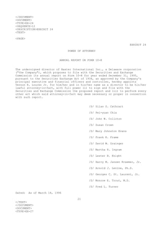 </DOCUMENT>
<DOCUMENT>
<TYPE>EX-24
<SEQUENCE>12
<DESCRIPTION>EXHIBIT 24
<TEXT>
<PAGE>
EXHIBIT 24
POWER OF ATTORNEY
ANNUAL REPORT ON FORM 10-K
The undersigned director of Baxter International Inc., a Delaware corporation
("the Company"), which proposes to file with the Securities and Exchange
Commission its annual report on Form 10-K for year ended December 31, 1995,
pursuant to the Securities Exchange Act of 1934, as approved by the Company's
principal executive and financial officers and controller, hereby appoints
Vernon R. Loucks Jr. for him/her and in his/her name as a director to be his/her
lawful attorney-in-fact, with full power (i) to sign and file with the
Securities and Exchange Commission the proposed report and (ii) to perform every
other act which said attorney-in-fact may deem necessary or proper in connection
with such report.
/S/ Silas S. Cathcart
/S/ Pei-yuan Chia
/S/ John W. Colloton
/S/ Susan Crown
/S/ Mary Johnston Evans
/S/ Frank R. Frame
/S/ David W. Grainger
/S/ Martha R. Ingram
/S/ Lester B. Knight
/S/ Harry M. Jansen Kraemer, Jr.
/S/ Arnold J. Levine, Ph.D.
/S/ Georges C. St. Laurent, Jr.
/S/ Monroe E. Trout, M.D.
/S/ Fred L. Turner
Dated: As of March 18, 1996
21
</TEXT>
</DOCUMENT>
<DOCUMENT>
<TYPE>EX-27
 