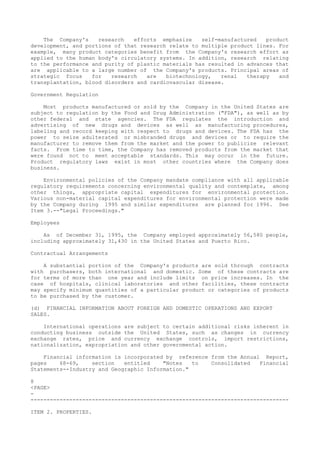 The Company's research efforts emphasize self-manufactured product
development, and portions of that research relate to multiple product lines. For
example, many product categories benefit from the Company's research effort as
applied to the human body's circulatory systems. In addition, research relating
to the performance and purity of plastic materials has resulted in advances that
are applicable to a large number of the Company's products. Principal areas of
strategic focus for research are biotechnology, renal therapy and
transplantation, blood disorders and cardiovascular disease.
Government Regulation
Most products manufactured or sold by the Company in the United States are
subject to regulation by the Food and Drug Administration ("FDA"), as well as by
other federal and state agencies. The FDA regulates the introduction and
advertising of new drugs and devices as well as manufacturing procedures,
labeling and record keeping with respect to drugs and devices. The FDA has the
power to seize adulterated or misbranded drugs and devices or to require the
manufacturer to remove them from the market and the power to publicize relevant
facts. From time to time, the Company has removed products from the market that
were found not to meet acceptable standards. This may occur in the future.
Product regulatory laws exist in most other countries where the Company does
business.
Environmental policies of the Company mandate compliance with all applicable
regulatory requirements concerning environmental quality and contemplate, among
other things, appropriate capital expenditures for environmental protection.
Various non-material capital expenditures for environmental protection were made
by the Company during 1995 and similar expenditures are planned for 1996. See
Item 3.--"Legal Proceedings."
Employees
As of December 31, 1995, the Company employed approximately 56,580 people,
including approximately 31,430 in the United States and Puerto Rico.
Contractual Arrangements
A substantial portion of the Company's products are sold through contracts
with purchasers, both international and domestic. Some of these contracts are
for terms of more than one year and include limits on price increases. In the
case of hospitals, clinical laboratories and other facilities, these contracts
may specify minimum quantities of a particular product or categories of products
to be purchased by the customer.
(d) FINANCIAL INFORMATION ABOUT FOREIGN AND DOMESTIC OPERATIONS AND EXPORT
SALES.
International operations are subject to certain additional risks inherent in
conducting business outside the United States, such as changes in currency
exchange rates, price and currency exchange controls, import restrictions,
nationalization, expropriation and other governmental action.
Financial information is incorporated by reference from the Annual Report,
pages 68-69, section entitled "Notes to Consolidated Financial
Statements--Industry and Geographic Information."
8
<PAGE>
-
--------------------------------------------------------------------------------
ITEM 2. PROPERTIES.
 