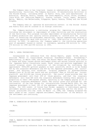 The Company owns or has long-term leases on substantially all of its major
manufacturing facilities. The Company maintains 33 manufacturing facilities in
the United States, including seven in Puerto Rico, and also manufactures in
Australia, Belgium, Brazil, Canada, the Czech Republic, Chile, China, Colombia,
Costa Rica, the Dominican Republic, France, Ireland, Italy, Japan, Malaysia,
Malta, Mexico, the Netherlands, Singapore, Spain, Russia, Turkey and the United
Kingdom.
The Company owns or operates 83 distribution centers in the United States
and Puerto Rico and 66 located in 22 foreign countries.
The Company maintains a continuing program for improving its properties,
including the retirement or improvement of older facilities and the construction
of new facilities. This program includes improvement of manufacturing facilities
to enable production and quality control programs to conform with the current
state of technology and government regulations. Capital expenditures related to
continuing operations were $309 million in 1995, $308 million in 1994 and $276
million in 1993. In addition, the Company added to the continuing operations
pool of equipment leased or rented to customers, spending $90 million in 1995,
$72 million in 1994 and $56 million in 1993.
-
--------------------------------------------------------------------------------
ITEM 3. LEGAL PROCEEDINGS.
Incorporated by reference from the Annual Report, pages 62-68, section
entitled "Notes to Consolidated Financial Statements--Legal Proceedings."
Additionally, in March 1996, and after the Annual Report was printed, the courts
in Osaka and Tokyo issued second settlement plans and second interim opinions in
the Japanese Factor Concentrate cases. Those plans and opinions supplement the
courts' original plans for resolution of the litigation by confirming the
approximate $450,000 up-front payment to each plaintiff, which is to be funded
60% by the corporate defendants and 40% by the Japanese government. The courts'
plans and opinions also establish on-going payments to AIDS-manifested
hemophiliacs at $1,500 per month and set attorneys' fees at $35,000 per current
plaintiff and $15,000 per future plaintiff. The courts' plans provide that the
Japanese government will fund 40% of those amounts, and that the corporate
defendants will fund 60% with the corporate defendants funding their amounts in
proportion to their 1983 market shares, resulting in the Company paying 12.5% of
the overall corporate defendants' share. The courts' plans also provide for the
continuation of the Yuai Zaidan for non-plaintiffs through March 2001, for the
Japanese government to fund 40% of the aggregate amount required for the Yuai
Zaidan, for 100% credit of future Yuai Zaidan payments to individuals against
settlement amounts paid after the settlement is approved, and for the entry of
future plaintiffs into the fund. On March 13, 1996, the Company accepted the
basic terms of the courts' imposed settlement. Negotiations on the details of
the settlement are continuing.
-
--------------------------------------------------------------------------------
ITEM 4. SUBMISSION OF MATTERS TO A VOTE OF SECURITY HOLDERS.
None.
9
<PAGE>
PART II
-
--------------------------------------------------------------------------------
ITEM 5. MARKET FOR THE REGISTRANT'S COMMON EQUITY AND RELATED STOCKHOLDER
MATTERS.
Incorporated by reference from the Annual Report, page 70, section entitled
 