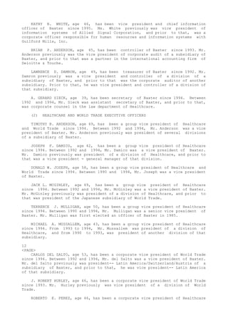 KATHY B. WHITE, age 46, has been vice president and chief information
officer of Baxter since 1995. Ms. White previously was vice president of
information systems of Allied Signal Corporation, and prior to that, was a
corporate officer responsible for human resources and information systems with
Guilford Mills, Inc.
BRIAN P. ANDERSON, age 45, has been controller of Baxter since 1993. Mr.
Anderson previously was the vice president of corporate audit of a subsidiary of
Baxter, and prior to that was a partner in the international accounting firm of
Deloitte & Touche.
LAWRENCE D. DAMRON, age 49, has been treasurer of Baxter since 1992. Mr.
Damron previously was a vice president and controller of a division of a
subsidiary of Baxter, and prior to that was the corporate auditor of another
subsidiary. Prior to that, he was vice president and controller of a division of
that subsidiary.
A. GERARD SIECK, age 39, has been secretary of Baxter since 1994. Between
1992 and 1994, Mr. Sieck was assistant secretary of Baxter, and prior to that,
was corporate counsel in the law department of Healthcare.
(2) HEALTHCARE AND WORLD TRADE EXECUTIVE OFFICERS
TIMOTHY B. ANDERSON, age 49, has been a group vice president of Healthcare
and World Trade since 1994. Between 1992 and 1994, Mr. Anderson was a vice
president of Baxter. Mr. Anderson previously was president of several divisions
of a subsidiary of Baxter.
JOSEPH F. DAMICO, age 42, has been a group vice president of Healthcare
since 1994. Between 1992 and 1994, Mr. Damico was a vice president of Baxter.
Mr. Damico previously was president of a division of Healthcare, and prior to
that was a vice president - general manager of that division.
DONALD W. JOSEPH, age 58, has been a group vice president of Healthcare and
World Trade since 1994. Between 1990 and 1994, Mr. Joseph was a vice president
of Baxter.
JACK L. MCGINLEY, age 49, has been a group vice president of Healthcare
since 1994. Between 1992 and 1994, Mr. McGinley was a vice president of Baxter.
Mr. McGinley previously was president of a division of Healthcare, and prior to
that was president of the Japanese subsidiary of World Trade.
TERRENCE J. MULLIGAN, age 50, has been a group vice president of Healthcare
since 1994. Between 1990 and 1994, Mr. Mulligan was a senior vice president of
Baxter. Mr. Mulligan was first elected an officer of Baxter in 1985.
MICHAEL A. MUSSALLEM, age 43, has been a group vice president of Healthcare
since 1994. From 1993 to 1994, Mr. Mussallem was president of a division of
Healthcare, and from 1990 to 1993, was president of another division of that
subsidiary.
12
<PAGE>
CARLOS DEL SALTO, age 53, has been a corporate vice president of World Trade
since 1994. Between 1992 and 1994, Mr. del Salto was a vice president of Baxter.
Mr. del Salto previously was president-- Latin America/Switzerland/Austria of a
subsidiary of Baxter, and prior to that, he was vice president-- Latin America
of that subsidiary.
J. ROBERT HURLEY, age 46, has been a corporate vice president of World Trade
since 1993. Mr. Hurley previously was vice president of a division of World
Trade.
ROBERTO E. PEREZ, age 46, has been a corporate vice president of Healthcare
 