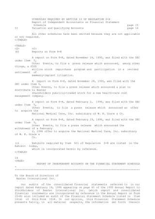 SCHEDULES REQUIRED BY ARTICLE 12 OF REGULATION S-X
Report of Independent Accountants on Financial Statement
Schedule page 15
II Valuation and Qualifying Accounts page 16
All other schedules have been omitted because they are not applicable
or not required.
</TABLE>
<TABLE>
<S> <C>
(b) Reports on Form 8-K
A report on Form 8-K, dated November 14, 1995, was filed with the SEC
under Item 5,
Other Events, to file a press release which announced, among other
things, a $500
million stock repurchase program and participation in a revised
settlement of
mammary-implant litigation.
A report on Form 8-K, dated November 28, 1995, was filed with the
SEC under Item 5,
Other Events, to file a press release which announced a plan to
distribute to Baxter
shareholders publicly-traded stock for a new health-care cost
management company.
A report on Form 8-K, dated February 2, 1996, was filed with the SEC
under Item 5,
Other Events, to file a press release which announced an offer
to acquire the
National Medical Care, Inc. subsidiary of W. R. Grace & Co.
A report on Form 8-K, dated February 29, 1996, was filed with the SEC
under Item 5,
Other Events, to file a press release which announced the
withdrawal of a February
2, 1996 offer to acquire the National Medical Care, Inc. subsidiary
of W. R. Grace &
Co.
(c) Exhibits required by Item 601 of Regulation S-K are listed in the
Exhibit Index,
which is incorporated herein by reference.
</TABLE>
14
<PAGE>
REPORT OF INDEPENDENT ACCOUNTS ON THE FINANCIAL STATEMENT SCHEDULE
-
--------------------------------------------------------------------------------
To the Board of Directors of
Baxter International Inc.
Our audits of the consolidated financial statements referred to in our
report dated February 14, 1996 appearing on page 45 of the 1995 Annual Report to
Stockholders of Baxter International Inc. (which report and consolidated
financial statements are incorporated by reference in the Annual Report on Form
10-K) also included an audit of the Financial Statement Schedule listed in Item
14(a) of this Form 10-K. In our opinion, this Financial Statement Schedule
presents fairly, in all material respects, the information set forth therein
 