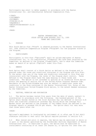 Participants may elect to defer payment in accordance with the Baxter
International Inc. and Subsidiaries Deferred Compensation Plan.
</TEXT>
</DOCUMENT>
<DOCUMENT>
<TYPE>EX-10.34
<SEQUENCE>3
<DESCRIPTION>EXHIBIT 10.34
<TEXT>
<PAGE>
BAXTER INTERNATIONAL INC.
STOCK OPTION PLAN ADOPTED JULY 31, 1995
TERMS AND CONDITIONS
1. PURPOSE
This Stock Option Plan ("Plan") is adopted pursuant to the Baxter International
Inc. 1994 Incentive Compensation Program ("Program") for the purposes stated in
the Program.
2. PARTICIPANTS
Participants in this Plan ("Optionee") shall be valued employees of Baxter
International Inc. or its subsidiaries ("Company") who have been selected by the
Committee, as defined in the Program ("Committee"), and to whom the Committee
makes an award of an option ("Option") under this Plan.
3. AWARDS
Each Option shall consist of a Stock Option as defined in the Program and is
granted under the terms and conditions contained in the Program and this Plan.
To the extent that any of the terms and conditions contained in this Plan are
inconsistent with the Program, the terms of the Program shall control. Terms
defined in the Program shall have the same meaning in these terms and
conditions. The Option is not intended to qualify as an Incentive Stock Option
within the meaning of section 422 of the United States Internal Revenue Code.
Residents of the United Kingdom may also be subject to additional terms and
conditions in the form contained in the Baxter International Inc. Rules of the
Baxter International United Kingdom Stock Option, to the extent deemed necessary
by the Committee.
4. VESTING, EXERCISE AND EXPIRATION
4.1 The Option becomes vested five years from the date of grant, subject to
acceleration in accordance with the following. One hundred percent of the
Option shall become vested on the first Business Day (as defined in section 4.4)
after the ninetieth consecutive calendar day during which the average Fair
Market Value (as defined in the Program) of the Common Stock (as defined in the
Program) equals or exceeds $50.00 per share. The Option shall not vest more
than three years after the
<PAGE>
Optionee's employment is terminated by retirement at or after age 55 but shall
otherwise continue to vest until the Option expires pursuant to section 4.4.
4.2 When vested and until it expires, the Option may be exercised in whole or
in part in the manner specified by the Stockholder Services Department of Baxter
International Inc. If exercised in part, the Option must be exercised in
installments consisting of at least 100 shares or, if options for less than 100
 