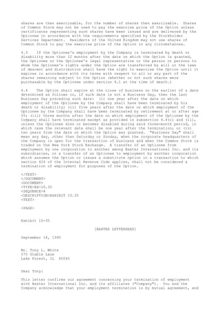 shares are then exercisable, for the number of shares then exercisable. Shares
of Common Stock may not be used to pay the exercise price of the Option unless
certificates representing such shares have been issued and are delivered by the
Optionee in accordance with the requirements specified by the Stockholder
Services Department. Residents of the United Kingdom may not use shares of
Common Stock to pay the exercise price of the Option in any circumstances.
4.3 If the Optionee's employment by the Company is terminated by death or
disability more than 12 months after the date on which the Option is granted,
the Optionee or the Optionee's legal representative or the person or persons to
whom the Optionee's rights under the Option are transferred by will or the laws
of descent and distribution shall have the right to exercise the Option until it
expires in accordance with its terms with respect to all or any part of the
shares remaining subject to the Option (whether or not such shares were
purchasable by the Optionee under section 4.1 at the time of death.)
4.4 The Option shall expire at the close of business on the earlier of a date
determined as follows or, if such date is not a Business Day, then the last
Business Day preceding such date: (i) one year after the date on which
employment of the Optionee by the Company shall have been terminated by his
death or disability; (ii) five years after the date on which employment of the
Optionee by the Company shall have been terminated by retirement at or after age
55; (iii) three months after the date on which employment of the Optionee by the
Company shall have terminated except as provided in subsection 4.4(i) and (ii),
unless the Optionee dies or becomes disabled during said three-month period, in
which case the relevant date shall be one year after the termination; or (iv)
ten years from the date on which the Option was granted. "Business Day" shall
mean any day, other than Saturday or Sunday, when the corporate headquarters of
the Company is open for the transaction of business and when the Common Stock is
traded on the New York Stock Exchange. A transfer of an Optionee from
employment by one corporation to another among Baxter International Inc. and its
subsidiaries, or a transfer of an Optionee to employment by another corporation
which assumes the Option or issues a substitute option in a transaction to which
section 424 of the Internal Revenue Code applies, shall not be considered a
termination of employment for purposes of the Option.
</TEXT>
</DOCUMENT>
<DOCUMENT>
<TYPE>EX-10.35
<SEQUENCE>4
<DESCRIPTION>EXHIBIT 10.35
<TEXT>
<PAGE>
Exhibit 10-35
[BAXTER LETTERHEAD]
September 18, 1995
Mr. Tony L. White
575 Stable Lane
Lake Forest, IL 60045
Dear Tony:
This letter confirms our agreement concerning your termination of employment
with Baxter International Inc. and its affiliates ("Company"). You and the
Company acknowledge that your employment termination is by mutual agreement, and
 