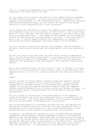 that it is completely independent of the reduction in force the Company
announced in the fourth quarter of 1993.
You will cease to be a director and officer of the Company effective September
18, 1995 ("Transition Date"). You will continue to be an employee of the
Company through December 31, 1995 ("Termination Date"). Between your Transition
Date and your Termination Date, you will assist the Company in the smooth
transition of your responsibilities to your successors.
If you satisfy your obligation to assist the Company in the smooth transition of
your responsibilities to your successors, you will receive a cash bonus ("Cash
Bonus") of up to $300,000. The Cash Bonus is payable to you within thirty days
after your Termination Date. I will determine both whether you are eligible to
receive the Cash Bonus and the final amount at year end. If the Cash Bonus is
paid to you, it will be deemed eligible 1995 compensation for purposes of
calculating the Pension Supplement described on page 2 of the Agreement.
You will continue to receive your monthly car allowance, flexible spending
allowance, home security system and club reimbursements until your Termination
Date.
You will not receive any bonus under the 1995 Officer Incentive Compensation
Plan. You are not eligible to participate in any Company bonus plans which are
adopted after the date of this Agreement. You will not earn any restricted
shares for 1995 performance under the Company's 1989 Long-Term Incentive Plan
(LTI-3).
Before your Termination Date, you will receive a total of $35,288, in a single
sum, for all of your accrued but unused vacation time, in accordance with the
Company's policy. You will not accrue any vacation time after your Termination
Date.
<PAGE>
You are eligible to receive medical coverage through the Company's retiree
medical plan, in accordance with the plan's provisions. You may postpone
retiree medical coverage and elect, in accordance with a federal statute
(COBRA), to continue your medical and dental benefits under the Company's
Flexible Benefits Program for up to 18 months after your Termination Date. You
may not obtain medical coverage through the retiree medical plan and COBRA
simultaneously.
You are eligible to continue your active participation in the Company's
Incentive Investment Plan until your Termination Date, in accordance with the
Plan's provisions. Your vested accrued benefits in the Incentive Investment
Plan will be distributed in accordance with its provisions.
Your active participation in the Baxter International Inc. and Subsidiaries
Pension Plan ("Pension Plan") will continue until your Termination Date, in
accordance with the Plan's provisions. Your vested accrued benefit in the
Pension Plan will be distributed in accordance with its provisions.
In addition, the Company will provide you with a non-qualified and unfunded
supplemental pension benefit ("Pension Supplement") equal to the difference
between a) your accrued benefit calculated under the provisions of the Pension
Plan and b) the accrued benefit which you would have under the Pension Plan if
you had ten additional years of participation in the Pension Plan. Your Pension
Supplement is payable at the same time and in the same form as your benefit
under the Pension Plan. In consideration of your receipt of the Pension
 