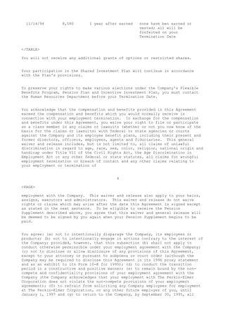 11/14/94 8,580 1 year after earned none have ben earned or
vested; all will be
forfeited on your
Termination Date
</TABLE>
You will not receive any additional grants of options or restricted shares.
Your participation in the Shared Investment Plan will continue in accordance
with the Plan's provisions.
To preserve your rights to make various elections under the Company's Flexible
Benefits Program, Pension Plan and Incentive Investment Plan, you must contact
the Human Resources Department before your Termination Date.
You acknowledge that the compensation and benefits provided in this Agreement
exceed the compensation and benefits which you would normally receive in
connection with your employment termination. In exchange for the compensation
and benefits under this Agreement, you waive your right to file or participate
as a class member in any claims or lawsuits (whether or not you now know of the
basis for the claims or lawsuits) with federal or state agencies or courts
against the Company and its employee benefit plans, including their present and
former directors, officers, employees, agents and fiduciaries. This general
waiver and release includes, but is not limited to, all claims of unlawful
discrimination in regard to age, race, sex, color, religion, national origin and
handicap under Title VII of the Civil Rights Act, the Age Discrimination in
Employment Act or any other federal or state statutes, all claims for wrongful
employment termination or breach of contact and any other claims relating to
your employment or termination of
4
<PAGE>
employment with the Company. This waiver and release also apply to your heirs,
assigns, executors and administrators. This waiver and release do not waive
rights or claims which may arise after the date this Agreement is signed except
as stated in the next sentence. To be eligible to receive the Pension
Supplement described above, you agree that this waiver and general release will
be deemed to be signed by you again when your Pension Supplement begins to be
paid.
You agree: (a) not to intentionally disparage the Company, its employees or
products; (b) not to intentionally engage in actions contrary to the interest of
the Company; provided, however, that this subsection (b) shall not apply to
conduct otherwise permissible under your employment agreement with the Company;
(c) not to disclose or allow disclosure of any provisions of this Agreement,
except to your attorney or pursuant to subpoena or court order (although the
Company may be required to disclose this Agreement in its 1996 proxy statement
and as an exhibit to its Form 10-K for 1995); (d) to conduct the transition
period in a constructive and positive manner; (e) to remain bound by the non-
compete and confidentiality provisions of your employment agreement with the
Company (the Company acknowledges that your employment with The Perkin-Elmer
Corporation does not violate the non-compete provisions of your employment
agreement); (f) to refrain from soliciting any Company employees for employment
at The Perkin-Elmer Corporation, or any other future employer of you, until
January 1, 1997 and (g) to return to the Company, by September 30, 1995, all
 