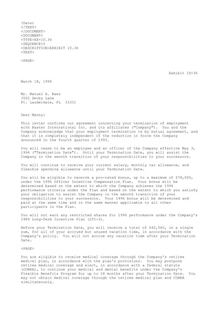 (Date)
</TEXT>
</DOCUMENT>
<DOCUMENT>
<TYPE>EX-10.36
<SEQUENCE>5
<DESCRIPTION>EXHIBIT 10.36
<TEXT>
<PAGE>
Exhibit 10-36
March 18, 1996
Mr. Manuel A. Baez
3502 Derby Lane
Ft. Lauderdale, FL 33331
Dear Manny:
This letter confirms our agreement concerning your termination of employment
with Baxter International Inc. and its affiliates ("Company"). You and the
Company acknowledge that your employment termination is by mutual agreement, and
that it is completely independent of the reduction in force the Company
announced in the fourth quarter of 1993.
You will cease to be an employee and an officer of the Company effective May 3,
1996 ("Termination Date"). Until your Termination Date, you will assist the
Company in the smooth transition of your responsibilities to your successors.
You will continue to receive your current salary, monthly car allowance, and
flexible spending allowance until your Termination Date.
You will be eligible to receive a pro-rated bonus, up to a maximum of $78,000,
under the 1996 Officer Incentive Compensation Plan. Your bonus will be
determined based on the extent to which the Company achieves the 1996
performance criteria under the Plan and based on the extent to which you satisfy
your obligation to assist the Company in the smooth transition of your
responsibilities to your successors. Your 1996 bonus will be determined and
paid at the same time and in the same manner applicable to all other
participants in the Plan.
You will not earn any restricted shares for 1996 performance under the Company's
1989 Long-Term Incentive Plan (LTI-3).
Before your Termination Date, you will receive a total of $42,560, in a single
sum, for all of your accrued but unused vacation time, in accordance with the
Company's policy. You will not accrue any vacation time after your Termination
Date.
<PAGE>
You are eligible to receive medical coverage through the Company's retiree
medical plan, in accordance with the plan's provisions. You may postpone
retiree medical coverage and elect, in accordance with a federal statute
(COBRA), to continue your medical and dental benefits under the Company's
Flexible Benefits Program for up to 18 months after your Termination Date. You
may not obtain medical coverage through the retiree medical plan and COBRA
simultaneously.
 