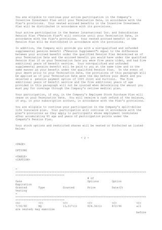 You are eligible to continue your active participation in the Company's
Incentive Investment Plan until your Termination Date, in accordance with the
Plan's provisions. Your vested accrued benefits in the Incentive Investment
Plan will be distributed in accordance with its provisions.
Your active participation in the Baxter International Inc. and Subsidiaries
Pension Plan ("Pension Plan") will continue until your Termination Date, in
accordance with the Plan's provisions. Your vested accrued benefit in the
Pension Plan will be distributed in accordance with its provisions.
In addition, the Company will provide you with a non-qualified and unfunded
supplemental pension benefit ("Pension Supplement") equal to the difference
between your accrued benefit under the qualified Pension Plan determined as of
your Termination Date and the accrued benefit you would have under the qualified
Pension Plan if on your Termination Date you were five years older, and had five
additional years of benefit service. Your non-qualified and unfunded
supplemental pension benefit will be paid to you at the same time and in the
same manner as your benefit under the qualified Pension Plan. In the event of
your death prior to your Termination Date, the provisions of this paragraph will
be applied as if your Termination Date were the day before your death and you
selected a pension payment option of 100% Joint and Survivor. The five
additional years of benefit service and the five additional years of age
provided in this paragraph will not be counted when determining the amount you
must pay for coverage through the Company's retiree medical plan.
Your participation, if any, in the Company's Employee Stock Purchase Plan will
cease on your Termination Date. You will receive a cash refund of the balance,
if any, in your subscription account, in accordance with the Plan's provisions.
You are eligible to continue your participation in the Company's split-dollar
life insurance plan. Your participation will continue in accordance with the
plan's provisions as they apply to participants whose employment terminates
after accumulating 65 age and years of participation points under the
Company's Pension Plan.
Your stock options and restricted shares will be vested or forfeited as listed
below:
- 2 -
<PAGE>
OPTIONS
<TABLE>
<CAPTION>
-
--------------------------------------------------------------------------------
------------------------------
# of
Date Options Option
Expiration
Granted Type Granted Price Date(2)
Vesting
-
--------------------------------------------------------------------------------
------------------------------
<S> <C> <C> <C> <C> <C>
7/30/90 NQ 11,517(1) $24.36(1) 8/2/96 all
are vested; may exercise
before
 
