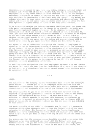 discrimination in regard to age, race, sex, color, religion, national origin and
handicap under Title VII of the Civil Rights Act, the Age Discrimination in
Employment Act or any other federal or state statutes, all claims for wrongful
employment termination or breach of contract and any other claims relating to
your employment or termination of employment with the Company. This waiver and
release also apply to your heirs, assigns, executors and administrators. This
waiver and release do not waive rights or claims which may arise after the date
this Agreement is signed except as stated in the next three sentences.
To be eligible to receive the Pension Supplement described above, you agree that
this waiver and general release will be deemed to be signed by you again when
your Pension Supplement begins to be paid. To be eligible to receive the
restricted stock which was earned in 1995 and allowed to vest on December 31,
1996, you agree that this waiver and general release will be deemed to be signed
by you again when those shares are distributed to you. To be eligible to
receive the additional shares of restricted stock which are distributable to you
on December 31, 1998, you agree that this waiver and general release will be
deemed to be signed by you again when those shares are distributed to you.
You agree: (a) not to intentionally disparage the Company, its employees or
products; (b) not to intentionally engage in actions contrary to the interests
of the Company; (c) not to disclose or allow disclosure of any provisions of
this Agreement, except to your attorney or pursuant to subpoena or court order
(although the Company may be required to disclose this Agreement in its 1996
proxy statement and as an exhibit to its Form 10-K for 1995); (d) to conduct the
transition period in a constructive and positive manner; (e) to remain bound by
the non-compete and confidentiality provisions of your employment agreement with
the Company; and (f) to return to the company, by May 10, 1996, all Company
property, including proprietary information.
In addition to the obligations under your employment agreement with the Company,
you agree that, until one year from your Termination Date, you will not directly
or indirectly, as a consultant, employee or owner, engage in any activity which
is competitive with
- 4 -
<PAGE>
the businesses of the Company, on your Termination Date, without the Company's
prior approval. I assure you it is the Company's intention to be fair and
reasonable in considering this issue and to grant such approval whenever your
competition will not adversely affect one of the Company's major businesses.
All amounts payable to you or on your behalf under this Agreement will be
reported to appropriate governmental agencies as taxable income to the extent
required, and appropriate withholding will be made where necessary. In
addition, all amounts payable to you under this Agreement are expressed as
amounts prior to payment or withholding of any taxes, and the Company will not
gross-up the amounts or otherwise reimburse you for the taxes you pay relating
to such amounts.
The amounts payable to you under this Agreement are in lieu of all severance
compensation and other severance benefits from the Company to which you might
otherwise be entitled. The Company may terminate the Pension Supplement,
forfeit all of your outstanding restricted stock and eliminate your 1996 cash
bonus eligibility if you fail to comply with any of your obligations under this
Agreement.
You acknowledge that the compensation and benefits provided to you under this
Agreement assume your continued employment with the Company until your
Termination Date. If you die before your Termination Date, your employment,
salary and perquisite allowances will cease on the date of your death, and
 