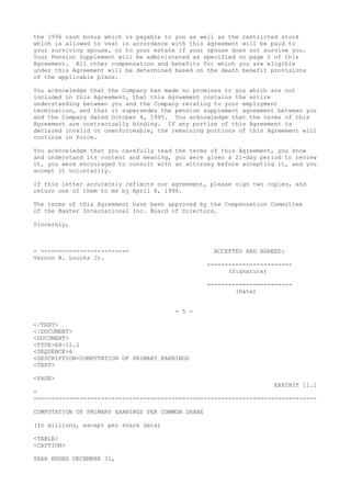 the 1996 cash bonus which is payable to you as well as the restricted stock
which is allowed to vest in accordance with this agreement will be paid to
your surviving spouse, or to your estate if your spouse does not survive you.
Your Pension Supplement will be administered as specified on page 2 of this
Agreement. All other compensation and benefits for which you are eligible
under this Agreement will be determined based on the death benefit provisions
of the applicable plans.
You acknowledge that the Company has made no promises to you which are not
included in this Agreement, that this Agreement contains the entire
understanding between you and the Company relating to your employment
termination, and that it supersedes the pension supplement agreement between you
and the Company dated October 4, 1995. You acknowledge that the terms of this
Agreement are contractually binding. If any portion of this Agreement is
declared invalid or unenforceable, the remaining portions of this Agreement will
continue in force.
You acknowledge that you carefully read the terms of this Agreement, you know
and understand its content and meaning, you were given a 21-day period to review
it, you were encouraged to consult with an attorney before accepting it, and you
accept it voluntarily.
If this letter accurately reflects our agreement, please sign two copies, and
return one of them to me by April 8, 1996.
The terms of this Agreement have been approved by the Compensation Committee
of the Baxter International Inc. Board of Directors.
Sincerely,
- ------------------------- ACCEPTED AND AGREED:
Vernon R. Loucks Jr.
------------------------
(Signature)
------------------------
(Date)
- 5 -
</TEXT>
</DOCUMENT>
<DOCUMENT>
<TYPE>EX-11.1
<SEQUENCE>6
<DESCRIPTION>COMPUTATION OF PRIMARY EARNINGS
<TEXT>
<PAGE>
EXHIBIT 11.1
-
--------------------------------------------------------------------------------
COMPUTATION OF PRIMARY EARNINGS PER COMMON SHARE
(In millions, except per share data)
<TABLE>
<CAPTION>
YEAR ENDED DECEMBER 31,
 