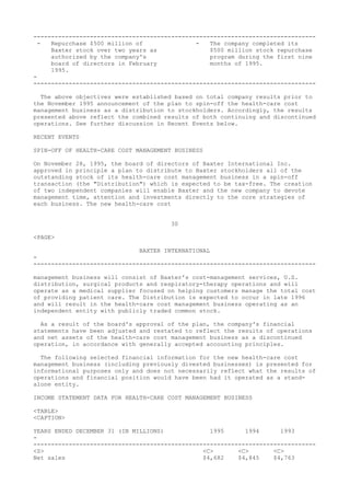 --------------------------------------------------------------------------------
- Repurchase $500 million of - The company completed its
Baxter stock over two years as $500 million stock repurchase
authorized by the company's program during the first nine
board of directors in February months of 1995.
1995.
-
--------------------------------------------------------------------------------
The above objectives were established based on total company results prior to
the November 1995 announcement of the plan to spin-off the health-care cost
management business as a distribution to stockholders. Accordingly, the results
presented above reflect the combined results of both continuing and discontinued
operations. See further discussion in Recent Events below.
RECENT EVENTS
SPIN-OFF OF HEALTH-CARE COST MANAGEMENT BUSINESS
On November 28, 1995, the board of directors of Baxter International Inc.
approved in principle a plan to distribute to Baxter stockholders all of the
outstanding stock of its health-care cost management business in a spin-off
transaction (the "Distribution") which is expected to be tax-free. The creation
of two independent companies will enable Baxter and the new company to devote
management time, attention and investments directly to the core strategies of
each business. The new health-care cost
30
<PAGE>
BAXTER INTERNATIONAL
-
--------------------------------------------------------------------------------
management business will consist of Baxter's cost-management services, U.S.
distribution, surgical products and respiratory-therapy operations and will
operate as a medical supplier focused on helping customers manage the total cost
of providing patient care. The Distribution is expected to occur in late 1996
and will result in the health-care cost management business operating as an
independent entity with publicly traded common stock.
As a result of the board's approval of the plan, the company's financial
statements have been adjusted and restated to reflect the results of operations
and net assets of the health-care cost management business as a discontinued
operation, in accordance with generally accepted accounting principles.
The following selected financial information for the new health-care cost
management business (including previously divested businesses) is presented for
informational purposes only and does not necessarily reflect what the results of
operations and financial position would have been had it operated as a stand-
alone entity.
INCOME STATEMENT DATA FOR HEALTH-CARE COST MANAGEMENT BUSINESS
<TABLE>
<CAPTION>
YEARS ENDED DECEMBER 31 (IN MILLIONS) 1995 1994 1993
-
--------------------------------------------------------------------------------
<S> <C> <C> <C>
Net sales $4,682 $4,845 $4,763
 