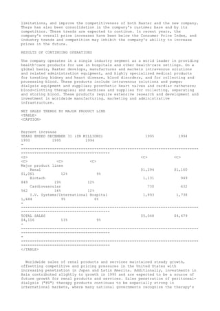 limitations, and improve the competitiveness of both Baxter and the new company.
There has also been consolidation in the company's customer base and by its
competitors. These trends are expected to continue. In recent years, the
company's overall price increases have been below the Consumer Price Index, and
industry trends and competition may inhibit the company's ability to increase
prices in the future.
RESULTS OF CONTINUING OPERATIONS
The company operates in a single industry segment as a world leader in providing
health-care products for use in hospitals and other health-care settings. On a
global basis, Baxter develops, manufactures and markets intravenous solutions
and related administration equipment, and highly specialized medical products
for treating kidney and heart disease, blood disorders, and for collecting and
processing blood. These products include intravenous solutions and pumps;
dialysis equipment and supplies; prosthetic heart valves and cardiac catheters;
blood-clotting therapies; and machines and supplies for collecting, separating
and storing blood. These products require extensive research and development and
investment in worldwide manufacturing, marketing and administrative
infrastructure.
NET SALES TRENDS BY MAJOR PRODUCT LINE
<TABLE>
<CAPTION>
Percent increase
YEARS ENDED DECEMBER 31 (IN MILLIONS) 1995 1994
1993 1995 1994
-
--------------------------------------------------------------------------------
----------------------------------------
<S> <C> <C>
<C> <C> <C>
Major product lines
Renal $1,294 $1,160
$1,061 12% 9%
Biotech 1,131 949
849 19% 12%
Cardiovascular 730 632
562 16% 12%
I.V. Systems/International Hospital 1,893 1,738
1,644 9% 6%
-
--------------------------------------------------------------------------------
----------------------------------------
TOTAL SALES $5,048 $4,479
$4,116 13% 9%
-
--------------------------------------------------------------------------------
----------------------------------------
-
--------------------------------------------------------------------------------
----------------------------------------
</TABLE>
Worldwide sales of renal products and services maintained steady growth,
offsetting competitive and pricing pressures in the United States with
increasing penetration in Japan and Latin America. Additionally, investments in
Asia contributed slightly to growth in 1995 and are expected to be a source of
future growth for renal products and services. Sales penetration of peritoneal-
dialysis ("PD") therapy products continues to be especially strong in
international markets, where many national governments recognize the therapy's
 
