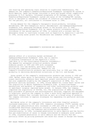low start-up and operating costs relative to traditional hemodialysis. The
demand for the company's HomeChoice-Registered Trademark- automated PD system in
North America, Japan and Europe continued to grow and helped offset competitive
pressures in U.S. markets. Increased acceptance of PD therapy, sales of the
HomeChoice-Registered Trademark- system and sales of the UltraBag-TM- system,
which is designed to reduce the incidence of infection and improve convenience
for the patient, all contributed to increased sales in 1994.
Strong demand for the company's therapeutic blood products, including
Recombinate -TM- Anti-hemophilic factor (Recombinant) and Gammagard-Registered
Trademark- S/D, generated worldwide growth in the biotech unit in 1995.
Gammagard-Registered Trademark- S/D, an immune globulin intravenous product
introduced in the second quarter of 1994, is treated with a solvent and two
detergents known to inactivate viruses such as hepatitis B, hepatitis C and HIV.
In 1994, strong sales growth for Recombinate was somewhat offset by the
33
<PAGE>
MANAGEMENT'S DISCUSSION AND ANALYSIS
-
--------------------------------------------------------------------------------
adverse effect of a voluntary market withdrawal of
Gammagard-Registered Trademark- IGIV, due to reports
of possible transmission of the hepatitis C virus.
(See Note 14 to the Consolidated Financial Statements.) [GRAPH]
The demand for automated collection products showed
moderate growth in 1995 and 1994 with increased
penetration into new markets, partially offset by
pricing and competitive pressures. Demand for the
company's blood-collection products was relatively flat in 1995 and 1994, due
primarily to declining whole-blood collections in the U.S. and Europe.
Sales growth of the company's cardiovascular products was strong in 1995 and
1994. Market share gains in pericardial tissue valves and continuous cardiac
output monitoring catheters were important growth contributors in 1995. Growth
was also augmented slightly by the company's acquisition of SETA, Inc. (a
perfusion services business). In 1994, strong demand for tissue heart valves and
the acquisition of Macchi Engenharia Biomedica Ltda. (a Brazilian-based
manufacturer and marketer of oxygenators and other cardiovascular products used
in open-heart surgery) improved sales growth. In January 1996, the company
completed the acquisition of PSICOR, Inc. The acquisitions of SETA and PSICOR,
both providers of perfusion and autotransfusion services, supplies and equipment
to hospitals, position the company to offer a more fully capitated approach to
open-heart surgery that includes services as well as a broad array of products.
The company continues to explore strategies for expanding its perfusion services
operations.
Worldwide sales of the company's intravenous and other hospital products
increased moderately in 1995 and 1994. Domestic intravenous ("IV") systems sales
of pumps and administration sets increased in 1995 and 1994 as a result of the
Columbia/HCA Healthcare Corporation contract signed in September 1994, and
increases in sales into the homecare and alternate-care markets.
Internationally, in 1995, increased penetration in Latin America and the Pacific
Rim and stabilization of sales in Canada contributed to moderate sales growth.
In 1994, increased penetration in Latin America and the Pacific Rim was
partially offset by pricing pressures and sales mix issues in Europe and Canada.
NET SALES TRENDS BY GEOGRAPHIC REGION
 
