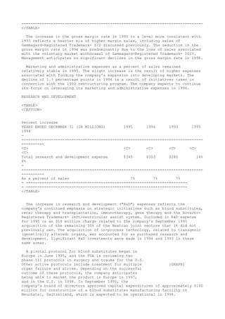 --------------------------------------------------------------------------------
</TABLE>
The increase in the gross margin rate in 1995 to a level more consistent with
1993 reflects a heavier mix of higher margin sales, including sales of
Gammagard-Registered Trademark- S/D discussed previously. The reduction in the
gross margin rate in 1994 was predominantly due to the loss of sales associated
with the voluntary market withdrawal of Gammagard-Registered Trademark- IGIV.
Management anticipates no significant declines in the gross margin rate in 1996.
Marketing and administrative expenses as a percent of sales remained
relatively stable in 1995. The slight increase is the result of higher expenses
associated with funding the company's expansion into developing markets. The
decline of 1.3 percentage points in 1994 is a result of initiatives taken in
connection with the 1993 restructuring program. The company expects to continue
its focus on leveraging its marketing and administrative expenses in 1996.
RESEARCH AND DEVELOPMENT
<TABLE>
<CAPTION>
Percent increase
YEARS ENDED DECEMBER 31 (IN MILLIONS) 1995 1994 1993 1995
1994
-
--------------------------------------------------------------------------------
----------
<S> <C> <C> <C> <C>
<C>
Total research and development expense $345 $303 $280 14%
8%
-
--------------------------------------------------------------------------------
----------
As a percent of sales 7% 7% 7%
- -----------------------------------------------------------------------
- -----------------------------------------------------------------------
</TABLE>
The increase in research and development ("R&D") expenses reflects the
company's continued emphasis on strategic initiatives such as blood substitutes,
renal therapy and transplantation, immunotherapy, gene therapy and the Novacor-
Registered Trademark- left-ventricular assist system. Included in R&D expense
for 1995 is an $18 million charge related to the company's September 1995
acquisition of the remaining 30% of the Nextran joint venture that it did not
previously own. The acquisition of in-process technology, related to transgenic
(genetically altered) organs, was accounted for as purchased research and
development. Significant R&D investments were made in 1994 and 1993 in these
same areas.
A pivotal protocol for blood substitutes began in
Europe in June 1995, and the FDA is reviewing two
phase III protocols in surgery and trauma for the U.S.
Other active protocols include treatment for multiple [GRAPH]
organ failure and stroke. Depending on the successful
outcome of these protocols, the company anticipates
being able to market the product in Europe in 1997,
and in the U.S. in 1998. In September 1995, the
company's board of directors approved capital expenditures of approximately $100
million for construction of a blood substitutes manufacturing facility in
Neuchatel, Switzerland, which is expected to be operational in 1998.
 