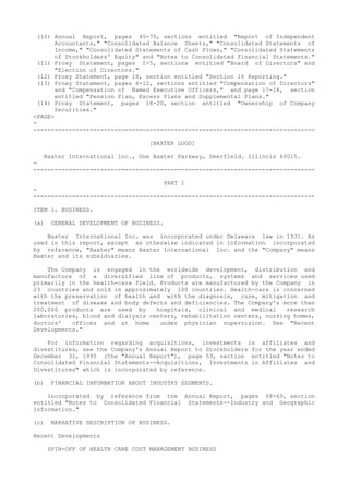 (10) Annual Report, pages 45-70, sections entitled "Report of Independent
Accountants," "Consolidated Balance Sheets," "Consolidated Statements of
Income," "Consolidated Statements of Cash Flows," "Consolidated Statements
of Stockholders' Equity" and "Notes to Consolidated Financial Statements."
(11) Proxy Statement, pages 2-5, sections entitled "Board of Directors" and
"Election of Directors."
(12) Proxy Statement, page 18, section entitled "Section 16 Reporting."
(13) Proxy Statement, pages 6-12, sections entitled "Compensation of Directors"
and "Compensation of Named Executive Officers," and page 17-18, section
entitled "Pension Plan, Excess Plans and Supplemental Plans."
(14) Proxy Statement, pages 18-20, section entitled "Ownership of Company
Securities."
<PAGE>
-
--------------------------------------------------------------------------------
[BAXTER LOGO]
Baxter International Inc., One Baxter Parkway, Deerfield. Illinois 60015.
-
--------------------------------------------------------------------------------
PART I
-
--------------------------------------------------------------------------------
ITEM 1. BUSINESS.
(a) GENERAL DEVELOPMENT OF BUSINESS.
Baxter International Inc. was incorporated under Delaware law in 1931. As
used in this report, except as otherwise indicated in information incorporated
by reference, "Baxter" means Baxter International Inc. and the "Company" means
Baxter and its subsidiaries.
The Company is engaged in the worldwide development, distribution and
manufacture of a diversified line of products, systems and services used
primarily in the health-care field. Products are manufactured by the Company in
23 countries and sold in approximately 100 countries. Health-care is concerned
with the preservation of health and with the diagnosis, cure, mitigation and
treatment of disease and body defects and deficiencies. The Company's more than
200,000 products are used by hospitals, clinical and medical research
laboratories, blood and dialysis centers, rehabilitation centers, nursing homes,
doctors' offices and at home under physician supervision. See "Recent
Developments."
For information regarding acquisitions, investments in affiliates and
divestitures, see the Company's Annual Report to Stockholders for the year ended
December 31, 1995 (the "Annual Report"), page 53, section entitled "Notes to
Consolidated Financial Statements--Acquisitions, Investments in Affiliates and
Divestitures" which is incorporated by reference.
(b) FINANCIAL INFORMATION ABOUT INDUSTRY SEGMENTS.
Incorporated by reference from the Annual Report, pages 68-69, section
entitled "Notes to Consolidated Financial Statements--Industry and Geographic
Information."
(c) NARRATIVE DESCRIPTION OF BUSINESS.
Recent Developments
SPIN-OFF OF HEALTH CARE COST MANAGEMENT BUSINESS
 