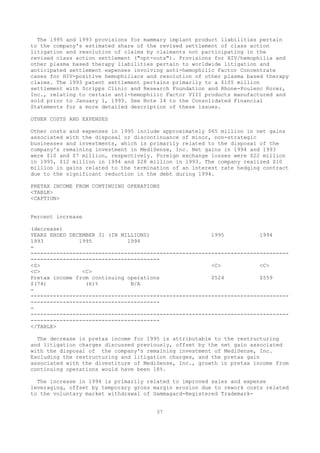 The 1995 and 1993 provisions for mammary implant product liabilities pertain
to the company's estimated share of the revised settlement of class action
litigation and resolution of claims by claimants not participating in the
revised class action settlement ("opt-outs"). Provisions for HIV/hemophilia and
other plasma based therapy liabilities pertain to worldwide litigation and
anticipated settlement expenses involving anti-hemophilic Factor Concentrate
cases for HIV-positive hemophiliacs and resolution of other plasma based therapy
claims. The 1993 patent settlement pertains primarily to a $105 million
settlement with Scripps Clinic and Research Foundation and Rhone-Poulenc Rorer,
Inc., relating to certain anti-hemophilic Factor VIII products manufactured and
sold prior to January 1, 1993. See Note 14 to the Consolidated Financial
Statements for a more detailed description of these issues.
OTHER COSTS AND EXPENSES
Other costs and expenses in 1995 include approximately $65 million in net gains
associated with the disposal or discontinuance of minor, non-strategic
businesses and investments, which is primarily related to the disposal of the
company's remaining investment in MediSense, Inc. Net gains in 1994 and 1993
were $10 and $7 million, respectively. Foreign exchange losses were $22 million
in 1995, $12 million in 1994 and $28 million in 1993. The company realized $10
million in gains related to the termination of an interest rate hedging contract
due to the significant reduction in the debt during 1994.
PRETAX INCOME FROM CONTINUING OPERATIONS
<TABLE>
<CAPTION>
Percent increase
(decrease)
YEARS ENDED DECEMBER 31 (IN MILLIONS) 1995 1994
1993 1995 1994
-
--------------------------------------------------------------------------------
----------------------------------------
<S> <C> <C>
<C> <C>
Pretax income from continuing operations $524 $559
$(74) (6)% N/A
-
--------------------------------------------------------------------------------
----------------------------------------
-
--------------------------------------------------------------------------------
----------------------------------------
</TABLE>
The decrease in pretax income for 1995 is attributable to the restructuring
and litigation charges discussed previously, offset by the net gain associated
with the disposal of the company's remaining investment of MediSense, Inc.
Excluding the restructuring and litigation charges, and the pretax gain
associated with the divestiture of MediSense, Inc., growth in pretax income from
continuing operations would have been 18%.
The increase in 1994 is primarily related to improved sales and expense
leveraging, offset by temporary gross margin erosion due to rework costs related
to the voluntary market withdrawal of Gammagard-Registered Trademark-
37
 