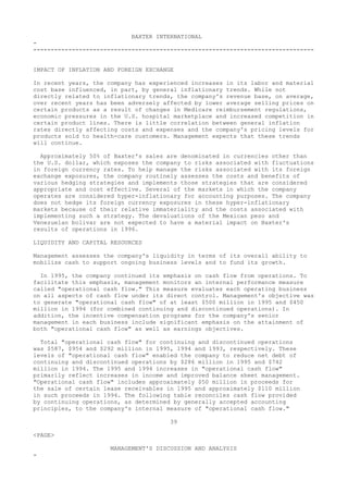 BAXTER INTERNATIONAL
-
--------------------------------------------------------------------------------
IMPACT OF INFLATION AND FOREIGN EXCHANGE
In recent years, the company has experienced increases in its labor and material
cost base influenced, in part, by general inflationary trends. While not
directly related to inflationary trends, the company's revenue base, on average,
over recent years has been adversely affected by lower average selling prices on
certain products as a result of changes in Medicare reimbursement regulations,
economic pressures in the U.S. hospital marketplace and increased competition in
certain product lines. There is little correlation between general inflation
rates directly affecting costs and expenses and the company's pricing levels for
products sold to health-care customers. Management expects that these trends
will continue.
Approximately 50% of Baxter's sales are denominated in currencies other than
the U.S. dollar, which exposes the company to risks associated with fluctuations
in foreign currency rates. To help manage the risks associated with its foreign
exchange exposures, the company routinely assesses the costs and benefits of
various hedging strategies and implements those strategies that are considered
appropriate and cost effective. Several of the markets in which the company
operates are considered hyper-inflationary for accounting purposes. The company
does not hedge its foreign currency exposures in these hyper-inflationary
markets because of their relative immateriality and the costs associated with
implementing such a strategy. The devaluations of the Mexican peso and
Venezuelan bolivar are not expected to have a material impact on Baxter's
results of operations in 1996.
LIQUIDITY AND CAPITAL RESOURCES
Management assesses the company's liquidity in terms of its overall ability to
mobilize cash to support ongoing business levels and to fund its growth.
In 1995, the company continued its emphasis on cash flow from operations. To
facilitate this emphasis, management monitors an internal performance measure
called "operational cash flow." This measure evaluates each operating business
on all aspects of cash flow under its direct control. Management's objective was
to generate "operational cash flow" of at least $500 million in 1995 and $450
million in 1994 (for combined continuing and discontinued operations). In
addition, the incentive compensation programs for the company's senior
management in each business include significant emphasis on the attainment of
both "operational cash flow" as well as earnings objectives.
Total "operational cash flow" for continuing and discontinued operations
was $587, $954 and $292 million in 1995, 1994 and 1993, respectively. These
levels of "operational cash flow" enabled the company to reduce net debt of
continuing and discontinued operations by $286 million in 1995 and $742
million in 1994. The 1995 and 1994 increases in "operational cash flow"
primarily reflect increases in income and improved balance sheet management.
"Operational cash flow" includes approximately $50 million in proceeds for
the sale of certain lease receivables in 1995 and approximately $110 million
in such proceeds in 1994. The following table reconciles cash flow provided
by continuing operations, as determined by generally accepted accounting
principles, to the company's internal measure of "operational cash flow."
39
<PAGE>
MANAGEMENT'S DISCUSSION AND ANALYSIS
-
 