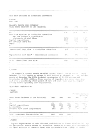 --------------------------------------------------------------------------------
CASH FLOW PROVIDED BY CONTINUING OPERATIONS
<TABLE>
<CAPTION>
BRACKETS DENOTE CASH OUTFLOWS
YEARS ENDED DECEMBER 31 (IN MILLIONS) 1995 1994 1993
-
--------------------------------------------------------------------------------
<S> <C> <C> <C>
Cash flow provided by continuing operations
per the company's consolidated
statements of cash flows $573 $919 $437
Capital expenditures (399) (380) (332)
Net interest after tax 56 58 53
Other 86 21 2
-
--------------------------------------------------------------------------------
"Operational cash flow" - continuing operations 316 618 160
-
--------------------------------------------------------------------------------
"Operational cash flow" - discontinued operations 271 336 132
-
--------------------------------------------------------------------------------
TOTAL "OPERATIONAL CASH FLOW" $587 $954 $292
-
--------------------------------------------------------------------------------
-
--------------------------------------------------------------------------------
</TABLE>
The company's current assets exceeded current liabilities by $757 million at
December 31, 1995 versus an excess of $502 million at December 31, 1994. Current
assets at December 31, 1995, included receivables of $1,209 million and
inventories of $906 million. These sources of liquidity are convertible into
cash over a relatively short period of time and thus, will help the company
satisfy normal operating cash requirements.
INVESTMENT TRANSACTIONS
<TABLE>
<CAPTION>
Percent increase
(decrease)
YEARS ENDED DECEMBER 31 (IN MILLIONS) 1995 1994 1993 1995 1994
-
--------------------------------------------------------------------------------
<S> <C> <C> <C> <C> <C>
Capital expenditures $399 $380 $332 5% 14%
Acquisitions 44 60 107 (27)% (44)%
Proceeds from asset dispositions (91) (72) (5) 26% N/A
-
--------------------------------------------------------------------------------
Total investment transactions, net $352 $368 $434
- --------------------------------------------------------------
- --------------------------------------------------------------
</TABLE>
Capital expenditures in 1995 included construction of a manufacturing facility
for pericardial tissue valves in California, expansion of manufacturing capacity
for renal products in Ireland, renal HomeChoice-Registered Trademark- leased
 