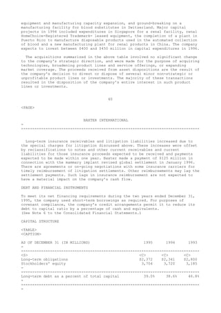 equipment and manufacturing capacity expansion, and ground-breaking on a
manufacturing facility for blood substitutes in Switzerland. Major capital
projects in 1994 included expenditures in Singapore for a renal facility, renal
HomeChoice-Registered Trademark- leased equipment, the completion of a plant in
Puerto Rico to manufacture disposable products used in the automated collection
of blood and a new manufacturing plant for renal products in China. The company
expects to invest between $400 and $450 million in capital expenditures in 1996.
The acquisitions summarized in the above table involved no significant change
to the company's strategic direction, and were made for the purpose of acquiring
technologies, broadening product lines and service offerings, or expanding
market coverage. The proceeds received from asset dispositions are the result of
the company's decision to divest or dispose of several minor non-strategic or
unprofitable product lines or investments. The majority of these transactions
resulted in the disposition of the company's entire interest in such product
lines or investments.
40
<PAGE>
BAXTER INTERNATIONAL
-
--------------------------------------------------------------------------------
Long-term insurance receivables and litigation liabilities increased due to
the special charges for litigation discussed above. These increases were offset
by reclassifications to notes and other current receivables and current
liabilities for those insurance proceeds expected to be received and payments
expected to be made within one year. Baxter made a payment of $125 million in
connection with the mammary implant revised global settlement in January 1996.
There are agreements or on-going negotiations with some insurance carriers for
timely reimbursement of litigation settlements. Other reimbursements may lag the
settlement payments. Such lags in insurance reimbursement are not expected to
have a material impact on the company's cash flow.
DEBT AND FINANCIAL INSTRUMENTS
To meet its net financing requirements during the two years ended December 31,
1995, the company used short-term borrowings as required. For purposes of
covenant compliance, the company's credit arrangements permit it to reduce its
debt to capital ratio by a percentage of cash and equivalents.
(See Note 6 to the Consolidated Financial Statements.)
CAPITAL STRUCTURE
<TABLE>
<CAPTION>
AS OF DECEMBER 31 (IN MILLIONS) 1995 1994 1993
-
--------------------------------------------------------------------------------
<S> <C> <C> <C>
Long-term obligations $2,372 $2,341 $2,800
Stockholders' equity 3,704 3,720 3,185
-
--------------------------------------------------------------------------------
Long-term debt as a percent of total capital 39.0% 38.6% 46.8%
-
--------------------------------------------------------------------------------
-
 