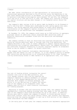 --------------------------------------------------------------------------------
</TABLE>
Net debt (after consideration of cash equivalents) of continuing and
discontinued operations declined to $2,115 million since the beginning of the
year after paying $306 million in dividends. In line with its stated objective
to maintain a net-debt-to-net-capital ratio between 35% and 40%, the company's
ratio was 36.3% in 1995 and 39.2% in 1994. The company will continue to review
its capital structure and may make changes to its targeted ratios should the
need arise.
The company's debt ratings of A3 on senior debt by Moody's, A- by Standard &
Poor's and A by Duff & Phelps were reaffirmed by each rating agency this year.
However, the rating agencies have placed Baxter on credit watch pending
clarification of the company's capital structure in conjunction with the
Distribution of the health-care cost management business.
At December 31, 1995, the company could issue up to $300 million in aggregate
principal amount of additional senior unsecured debt securities under an
effective registration statement filed with the Securities and Exchange
Commission.
The company intends to fund its short-term and long-term obligations as they
mature by issuing additional debt or through cash flow from operations. The
company believes it has lines of credit adequate to support ongoing operational,
restructuring and litigation requirements. Beyond that, the company believes it
has sufficient financial flexibility to attract long-term capital on acceptable
terms as may be needed to support its growth objectives.
The company uses financial instruments (derivatives) as an essential tool to
manage risk and reduce its cost of capital. It is the company's policy to manage
debt securities and derivatives in an integrated manner to (i) lower funding
risk by diversifying access to debt markets at an appropriate cost, (ii) reduce
41
<PAGE>
MANAGEMENT'S DISCUSSION AND ANALYSIS
-
--------------------------------------------------------------------------------
the cost of funding without increasing the overall
interest rate risk of the debt portfolio, and
(iii) manage interest rate risk by lowering the
company's exposure to adverse movements in interest
rates at a cost deemed appropriate for the benefit [GRAPH]
received. With respect to foreign exchange, the
policy is to use derivatives to reduce the overall
risk of the company to an acceptable level. The
company does not hold or issue financial instruments
for trading purposes.
Beginning in October 1993 and continuing through 1995, the company has been
implementing a long-term hedging strategy that uses swaps to fix the interest
rate of the company's short-term borrowings for up to ten years. In addition,
options were used to enable the company to benefit in future periods should
short-term interest rates fall below certain levels. The interest rate exposure
resulting from the ongoing agreement to sell up to $150 million of the company's
lease receivables has been hedged.
In the early part of each year the company assesses and implements appropriate
 