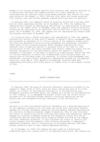 hedges of its foreign exchange exposure with contracts that usually terminate on
or before each year-end. The company monitors its credit exposure to its
counterparties on a periodic basis using market measures that reflect the long-
term nature of the hedges. In 1995, 1994 and 1993, gains and losses resulting
from interest rate and foreign exchange hedging activities were not material.
In February 1995, the company's board of directors authorized a two-year $500
million stock repurchase program. As of September 30, 1995, the company had
completed this program by repurchasing $500 million (or approximately 14 million
shares) of its common stock. In November 1995, the company's board of directors
authorized the repurchase of an additional $500 million over a period of several
years. As of December 31, 1995, the company had not repurchased any shares under
the program authorized in November 1995.
In connection with a Shared Investment Plan implemented in 1994, the company
received $121 million in cash from 63 members of Baxter's senior management team
who purchased an aggregate of 4.7 million shares of the company's common stock.
This plan was designed to directly align management and shareholder interests.
Under terms of the voluntary program, Baxter managers used personal full-
recourse loans to exercise options to purchase stock at the June 15, 1994
closing price of $26. The loans, borrowed from several commercial banks, are the
personal obligations of the participants. Baxter has agreed to guarantee
repayment to the banks in the event of default by a participant. Baxter may take
all actions necessary to obtain full reimbursement from the participant for
amounts paid to the banks under its guarantee. To further align management and
shareholder interests, Baxter changed its compensation program for non-employee
directors. Since May 8, 1995, Baxter's non-employee directors have been
compensated principally with fixed grants of common stock of the company instead
of cash.
42
<PAGE>
BAXTER INTERNATIONAL
-
--------------------------------------------------------------------------------
In February 1996, the board of directors declared a quarterly dividend on the
company's common stock of 28.25 cents per share (annualized rate of $1.13 per
share). As a result of the proposed Distribution of the health-care cost
management business discussed above, the company will review its dividend policy
in 1996. However, it is management's present intent that the current annual
dividend will be allocated between Baxter's continuing operations and the
health-care cost management business subsequent to the Distribution.
LITIGATION
See Note 14 to the Consolidated Financial Statements for a detailed description
of the company's litigation for the cases and claims from individuals seeking
damages for injuries allegedly caused by silicone mammary implants manufactured
by a division of American Hospital Supply Corporation. Note 14 also discusses
the status of lawsuits and claims involving individuals with hemophilia, seeking
damages for injuries allegedly caused by anti-hemophilic factor VIII and IX
concentrates derived from human blood plasma processed and sold by the company
and other commercial producers. It also discusses the status of lawsuits and
claims stemming from the company's 1994 voluntary withdrawal of Gammagard-
Registered Trademark- IGIV, a concentration of antibodies derived from human
plasma, primarily used to treat immune-suppressed patients.
As of December 31, 1995, the company has been named as a potentially
responsible party for cleanup costs at 18 hazardous waste sites. The company was
 